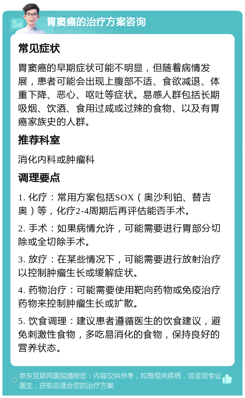 胃窦癌的治疗方案咨询 常见症状 胃窦癌的早期症状可能不明显，但随着病情发展，患者可能会出现上腹部不适、食欲减退、体重下降、恶心、呕吐等症状。易感人群包括长期吸烟、饮酒、食用过咸或过辣的食物、以及有胃癌家族史的人群。 推荐科室 消化内科或肿瘤科 调理要点 1. 化疗：常用方案包括SOX（奥沙利铂、替吉奥）等，化疗2-4周期后再评估能否手术。 2. 手术：如果病情允许，可能需要进行胃部分切除或全切除手术。 3. 放疗：在某些情况下，可能需要进行放射治疗以控制肿瘤生长或缓解症状。 4. 药物治疗：可能需要使用靶向药物或免疫治疗药物来控制肿瘤生长或扩散。 5. 饮食调理：建议患者遵循医生的饮食建议，避免刺激性食物，多吃易消化的食物，保持良好的营养状态。