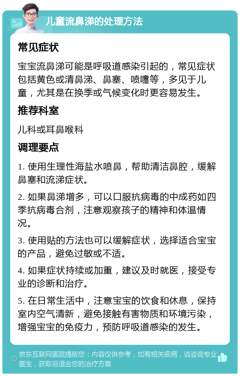 儿童流鼻涕的处理方法 常见症状 宝宝流鼻涕可能是呼吸道感染引起的，常见症状包括黄色或清鼻涕、鼻塞、喷嚏等，多见于儿童，尤其是在换季或气候变化时更容易发生。 推荐科室 儿科或耳鼻喉科 调理要点 1. 使用生理性海盐水喷鼻，帮助清洁鼻腔，缓解鼻塞和流涕症状。 2. 如果鼻涕增多，可以口服抗病毒的中成药如四季抗病毒合剂，注意观察孩子的精神和体温情况。 3. 使用贴的方法也可以缓解症状，选择适合宝宝的产品，避免过敏或不适。 4. 如果症状持续或加重，建议及时就医，接受专业的诊断和治疗。 5. 在日常生活中，注意宝宝的饮食和休息，保持室内空气清新，避免接触有害物质和环境污染，增强宝宝的免疫力，预防呼吸道感染的发生。