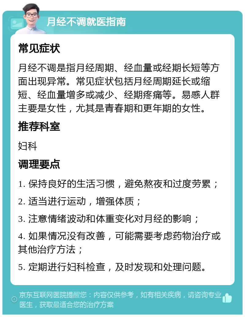 月经不调就医指南 常见症状 月经不调是指月经周期、经血量或经期长短等方面出现异常。常见症状包括月经周期延长或缩短、经血量增多或减少、经期疼痛等。易感人群主要是女性，尤其是青春期和更年期的女性。 推荐科室 妇科 调理要点 1. 保持良好的生活习惯，避免熬夜和过度劳累； 2. 适当进行运动，增强体质； 3. 注意情绪波动和体重变化对月经的影响； 4. 如果情况没有改善，可能需要考虑药物治疗或其他治疗方法； 5. 定期进行妇科检查，及时发现和处理问题。