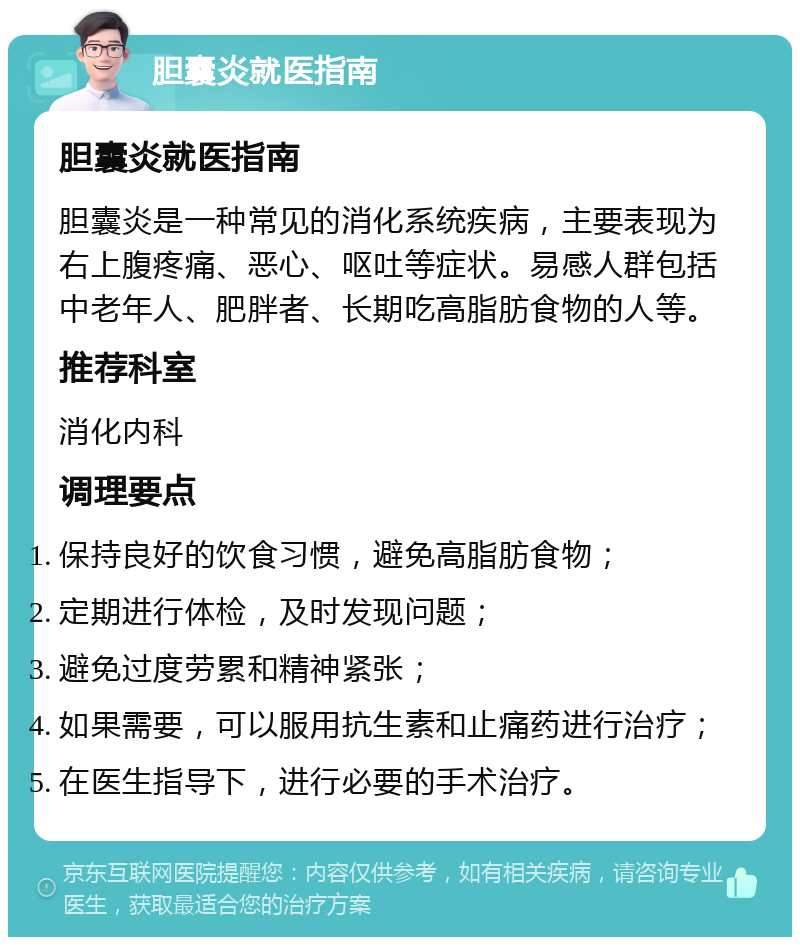 胆囊炎就医指南 胆囊炎就医指南 胆囊炎是一种常见的消化系统疾病，主要表现为右上腹疼痛、恶心、呕吐等症状。易感人群包括中老年人、肥胖者、长期吃高脂肪食物的人等。 推荐科室 消化内科 调理要点 保持良好的饮食习惯，避免高脂肪食物； 定期进行体检，及时发现问题； 避免过度劳累和精神紧张； 如果需要，可以服用抗生素和止痛药进行治疗； 在医生指导下，进行必要的手术治疗。