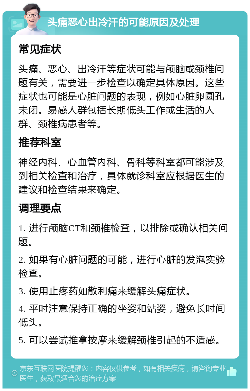 头痛恶心出冷汗的可能原因及处理 常见症状 头痛、恶心、出冷汗等症状可能与颅脑或颈椎问题有关，需要进一步检查以确定具体原因。这些症状也可能是心脏问题的表现，例如心脏卵圆孔未闭。易感人群包括长期低头工作或生活的人群、颈椎病患者等。 推荐科室 神经内科、心血管内科、骨科等科室都可能涉及到相关检查和治疗，具体就诊科室应根据医生的建议和检查结果来确定。 调理要点 1. 进行颅脑CT和颈椎检查，以排除或确认相关问题。 2. 如果有心脏问题的可能，进行心脏的发泡实验检查。 3. 使用止疼药如散利痛来缓解头痛症状。 4. 平时注意保持正确的坐姿和站姿，避免长时间低头。 5. 可以尝试推拿按摩来缓解颈椎引起的不适感。