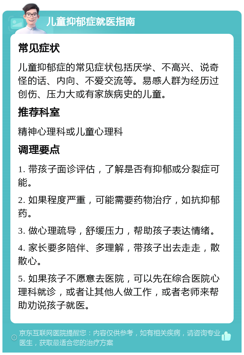 儿童抑郁症就医指南 常见症状 儿童抑郁症的常见症状包括厌学、不高兴、说奇怪的话、内向、不爱交流等。易感人群为经历过创伤、压力大或有家族病史的儿童。 推荐科室 精神心理科或儿童心理科 调理要点 1. 带孩子面诊评估，了解是否有抑郁或分裂症可能。 2. 如果程度严重，可能需要药物治疗，如抗抑郁药。 3. 做心理疏导，舒缓压力，帮助孩子表达情绪。 4. 家长要多陪伴、多理解，带孩子出去走走，散散心。 5. 如果孩子不愿意去医院，可以先在综合医院心理科就诊，或者让其他人做工作，或者老师来帮助劝说孩子就医。