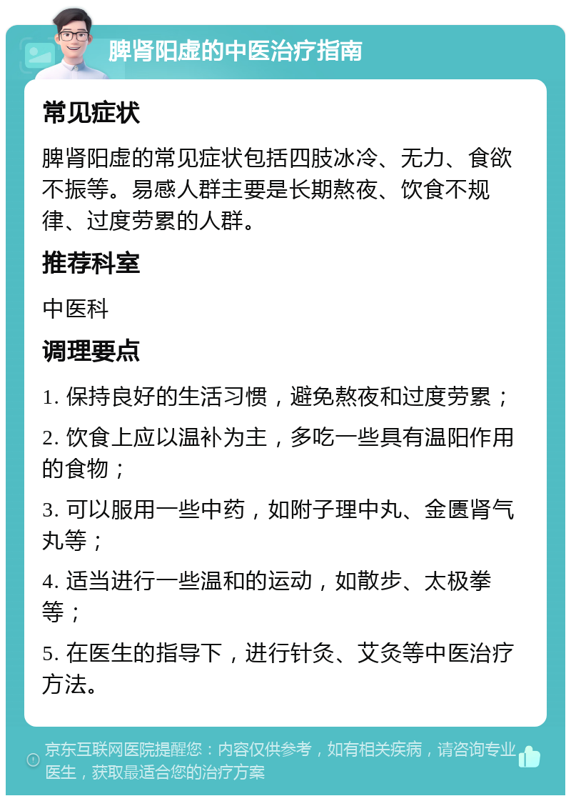 脾肾阳虚的中医治疗指南 常见症状 脾肾阳虚的常见症状包括四肢冰冷、无力、食欲不振等。易感人群主要是长期熬夜、饮食不规律、过度劳累的人群。 推荐科室 中医科 调理要点 1. 保持良好的生活习惯，避免熬夜和过度劳累； 2. 饮食上应以温补为主，多吃一些具有温阳作用的食物； 3. 可以服用一些中药，如附子理中丸、金匮肾气丸等； 4. 适当进行一些温和的运动，如散步、太极拳等； 5. 在医生的指导下，进行针灸、艾灸等中医治疗方法。