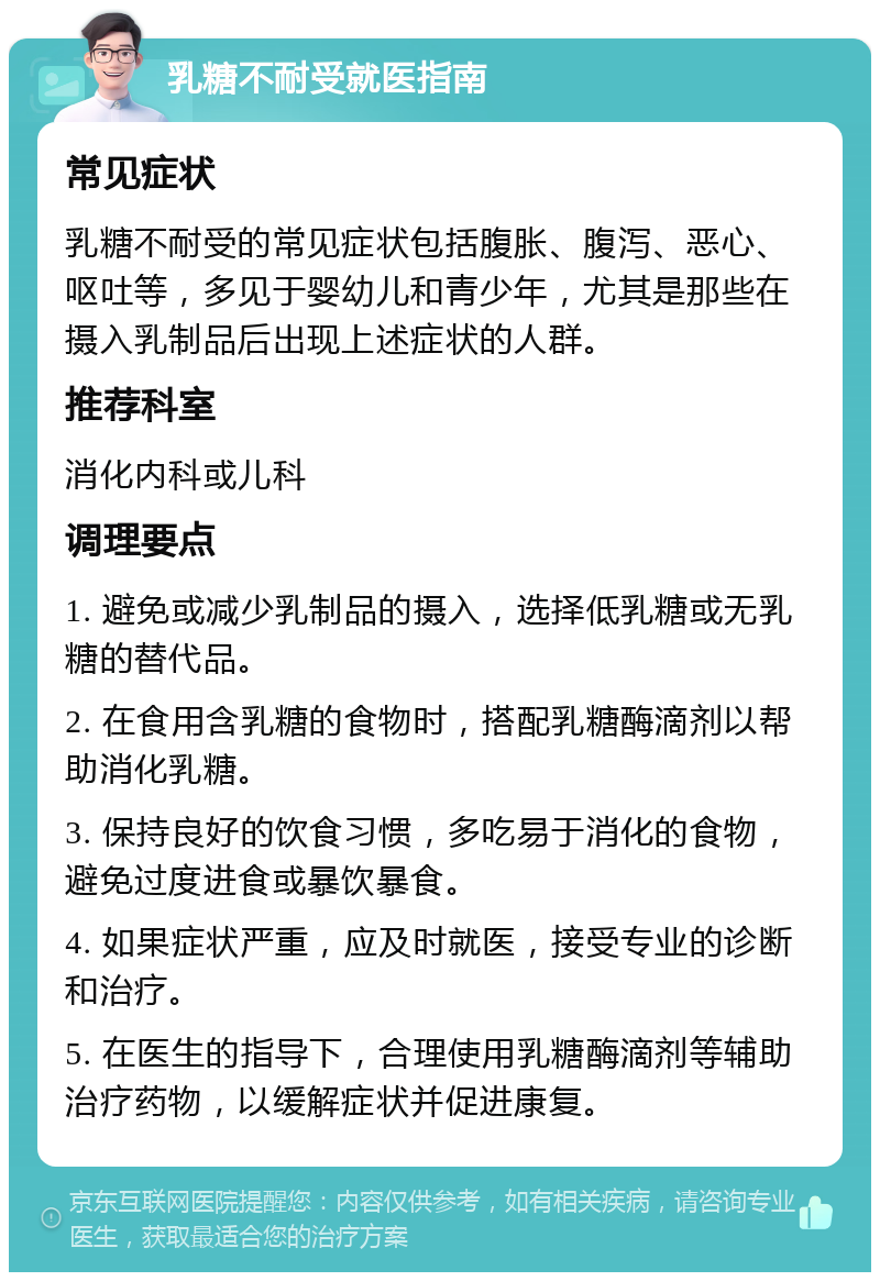 乳糖不耐受就医指南 常见症状 乳糖不耐受的常见症状包括腹胀、腹泻、恶心、呕吐等，多见于婴幼儿和青少年，尤其是那些在摄入乳制品后出现上述症状的人群。 推荐科室 消化内科或儿科 调理要点 1. 避免或减少乳制品的摄入，选择低乳糖或无乳糖的替代品。 2. 在食用含乳糖的食物时，搭配乳糖酶滴剂以帮助消化乳糖。 3. 保持良好的饮食习惯，多吃易于消化的食物，避免过度进食或暴饮暴食。 4. 如果症状严重，应及时就医，接受专业的诊断和治疗。 5. 在医生的指导下，合理使用乳糖酶滴剂等辅助治疗药物，以缓解症状并促进康复。