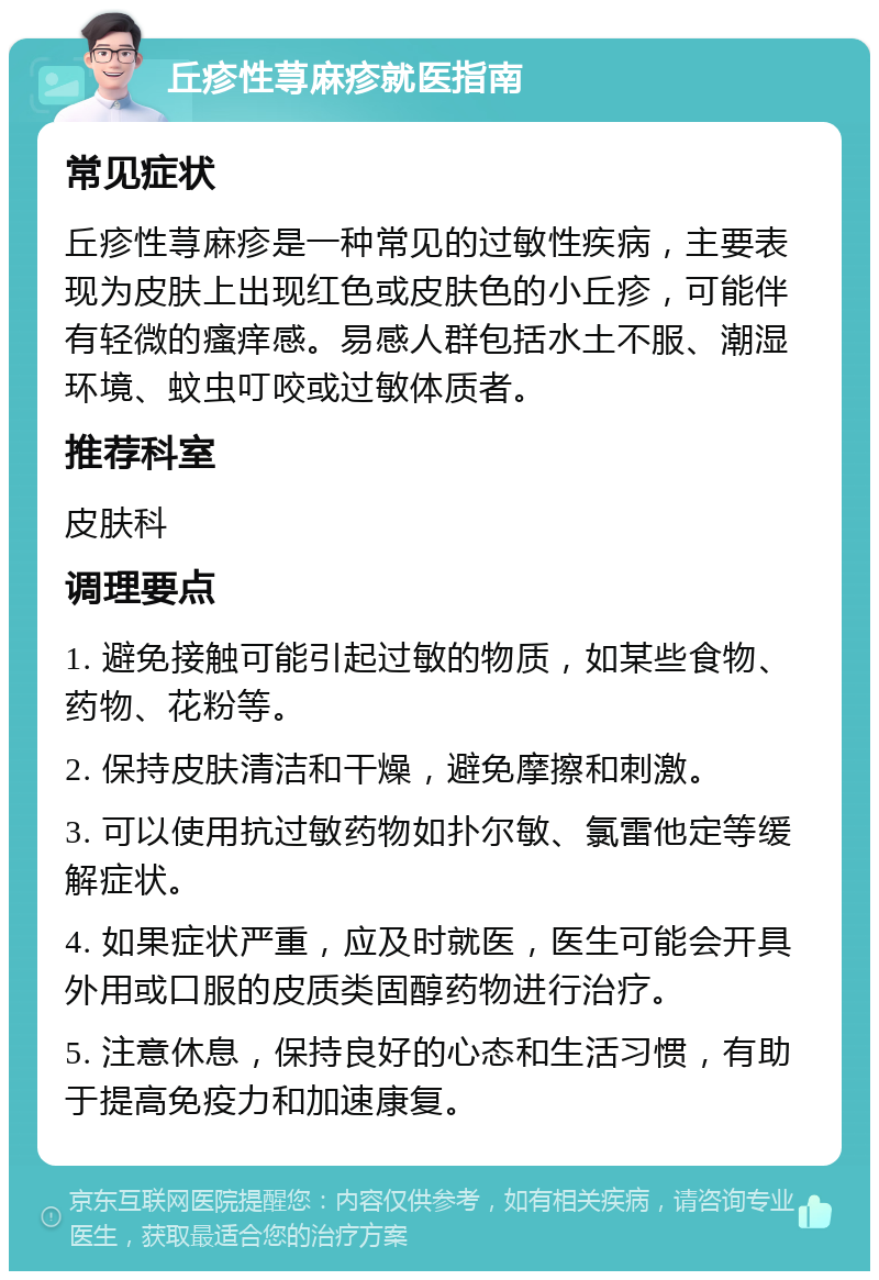 丘疹性荨麻疹就医指南 常见症状 丘疹性荨麻疹是一种常见的过敏性疾病，主要表现为皮肤上出现红色或皮肤色的小丘疹，可能伴有轻微的瘙痒感。易感人群包括水土不服、潮湿环境、蚊虫叮咬或过敏体质者。 推荐科室 皮肤科 调理要点 1. 避免接触可能引起过敏的物质，如某些食物、药物、花粉等。 2. 保持皮肤清洁和干燥，避免摩擦和刺激。 3. 可以使用抗过敏药物如扑尔敏、氯雷他定等缓解症状。 4. 如果症状严重，应及时就医，医生可能会开具外用或口服的皮质类固醇药物进行治疗。 5. 注意休息，保持良好的心态和生活习惯，有助于提高免疫力和加速康复。