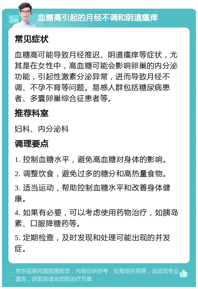 血糖高引起的月经不调和阴道瘙痒 常见症状 血糖高可能导致月经推迟、阴道瘙痒等症状，尤其是在女性中，高血糖可能会影响卵巢的内分泌功能，引起性激素分泌异常，进而导致月经不调、不孕不育等问题。易感人群包括糖尿病患者、多囊卵巢综合征患者等。 推荐科室 妇科、内分泌科 调理要点 1. 控制血糖水平，避免高血糖对身体的影响。 2. 调整饮食，避免过多的糖分和高热量食物。 3. 适当运动，帮助控制血糖水平和改善身体健康。 4. 如果有必要，可以考虑使用药物治疗，如胰岛素、口服降糖药等。 5. 定期检查，及时发现和处理可能出现的并发症。