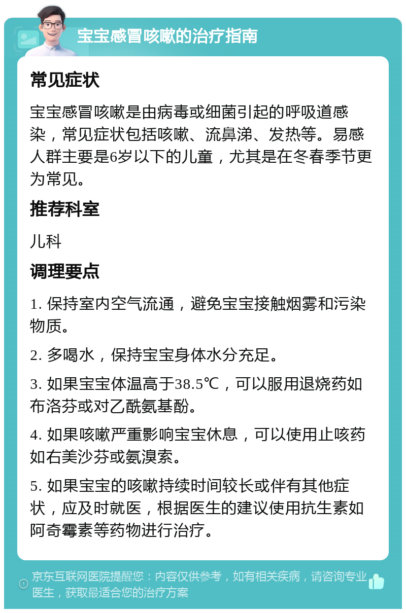 宝宝感冒咳嗽的治疗指南 常见症状 宝宝感冒咳嗽是由病毒或细菌引起的呼吸道感染，常见症状包括咳嗽、流鼻涕、发热等。易感人群主要是6岁以下的儿童，尤其是在冬春季节更为常见。 推荐科室 儿科 调理要点 1. 保持室内空气流通，避免宝宝接触烟雾和污染物质。 2. 多喝水，保持宝宝身体水分充足。 3. 如果宝宝体温高于38.5℃，可以服用退烧药如布洛芬或对乙酰氨基酚。 4. 如果咳嗽严重影响宝宝休息，可以使用止咳药如右美沙芬或氨溴索。 5. 如果宝宝的咳嗽持续时间较长或伴有其他症状，应及时就医，根据医生的建议使用抗生素如阿奇霉素等药物进行治疗。