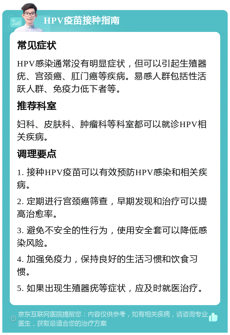 HPV疫苗接种指南 常见症状 HPV感染通常没有明显症状，但可以引起生殖器疣、宫颈癌、肛门癌等疾病。易感人群包括性活跃人群、免疫力低下者等。 推荐科室 妇科、皮肤科、肿瘤科等科室都可以就诊HPV相关疾病。 调理要点 1. 接种HPV疫苗可以有效预防HPV感染和相关疾病。 2. 定期进行宫颈癌筛查，早期发现和治疗可以提高治愈率。 3. 避免不安全的性行为，使用安全套可以降低感染风险。 4. 加强免疫力，保持良好的生活习惯和饮食习惯。 5. 如果出现生殖器疣等症状，应及时就医治疗。