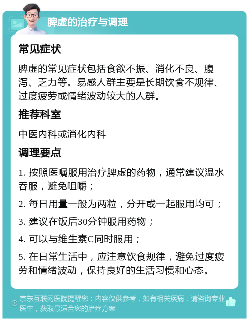 脾虚的治疗与调理 常见症状 脾虚的常见症状包括食欲不振、消化不良、腹泻、乏力等。易感人群主要是长期饮食不规律、过度疲劳或情绪波动较大的人群。 推荐科室 中医内科或消化内科 调理要点 1. 按照医嘱服用治疗脾虚的药物，通常建议温水吞服，避免咀嚼； 2. 每日用量一般为两粒，分开或一起服用均可； 3. 建议在饭后30分钟服用药物； 4. 可以与维生素C同时服用； 5. 在日常生活中，应注意饮食规律，避免过度疲劳和情绪波动，保持良好的生活习惯和心态。