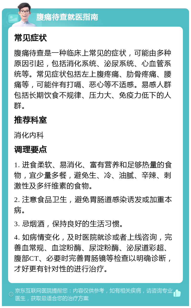 腹痛待查就医指南 常见症状 腹痛待查是一种临床上常见的症状，可能由多种原因引起，包括消化系统、泌尿系统、心血管系统等。常见症状包括左上腹疼痛、肋骨疼痛、腰痛等，可能伴有打嗝、恶心等不适感。易感人群包括长期饮食不规律、压力大、免疫力低下的人群。 推荐科室 消化内科 调理要点 1. 进食柔软、易消化、富有营养和足够热量的食物，宜少量多餐，避免生、冷、油腻、辛辣、刺激性及多纤维素的食物。 2. 注意食品卫生，避免胃肠道感染诱发或加重本病。 3. 忌烟酒，保持良好的生活习惯。 4. 如病情变化，及时医院就诊或者上线咨询，完善血常规、血淀粉酶、尿淀粉酶、泌尿道彩超、腹部CT、必要时完善胃肠镜等检查以明确诊断，才好更有针对性的进行治疗。