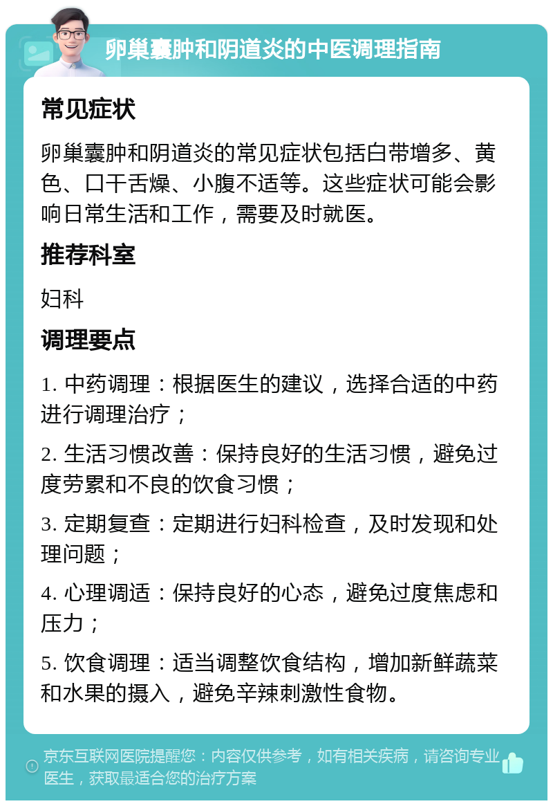 卵巢囊肿和阴道炎的中医调理指南 常见症状 卵巢囊肿和阴道炎的常见症状包括白带增多、黄色、口干舌燥、小腹不适等。这些症状可能会影响日常生活和工作，需要及时就医。 推荐科室 妇科 调理要点 1. 中药调理：根据医生的建议，选择合适的中药进行调理治疗； 2. 生活习惯改善：保持良好的生活习惯，避免过度劳累和不良的饮食习惯； 3. 定期复查：定期进行妇科检查，及时发现和处理问题； 4. 心理调适：保持良好的心态，避免过度焦虑和压力； 5. 饮食调理：适当调整饮食结构，增加新鲜蔬菜和水果的摄入，避免辛辣刺激性食物。