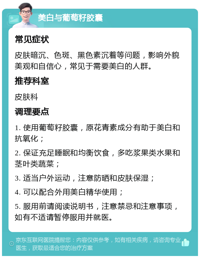 美白与葡萄籽胶囊 常见症状 皮肤暗沉、色斑、黑色素沉着等问题，影响外貌美观和自信心，常见于需要美白的人群。 推荐科室 皮肤科 调理要点 1. 使用葡萄籽胶囊，原花青素成分有助于美白和抗氧化； 2. 保证充足睡眠和均衡饮食，多吃浆果类水果和茎叶类蔬菜； 3. 适当户外运动，注意防晒和皮肤保湿； 4. 可以配合外用美白精华使用； 5. 服用前请阅读说明书，注意禁忌和注意事项，如有不适请暂停服用并就医。