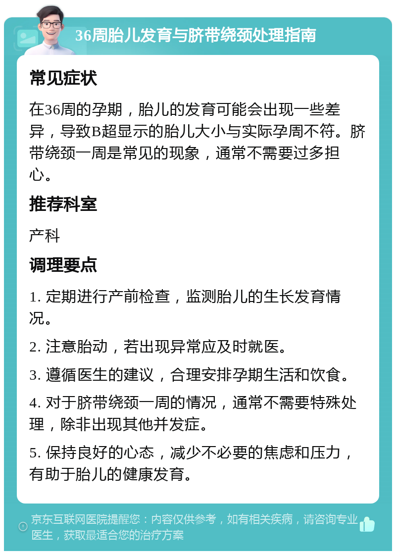 36周胎儿发育与脐带绕颈处理指南 常见症状 在36周的孕期，胎儿的发育可能会出现一些差异，导致B超显示的胎儿大小与实际孕周不符。脐带绕颈一周是常见的现象，通常不需要过多担心。 推荐科室 产科 调理要点 1. 定期进行产前检查，监测胎儿的生长发育情况。 2. 注意胎动，若出现异常应及时就医。 3. 遵循医生的建议，合理安排孕期生活和饮食。 4. 对于脐带绕颈一周的情况，通常不需要特殊处理，除非出现其他并发症。 5. 保持良好的心态，减少不必要的焦虑和压力，有助于胎儿的健康发育。