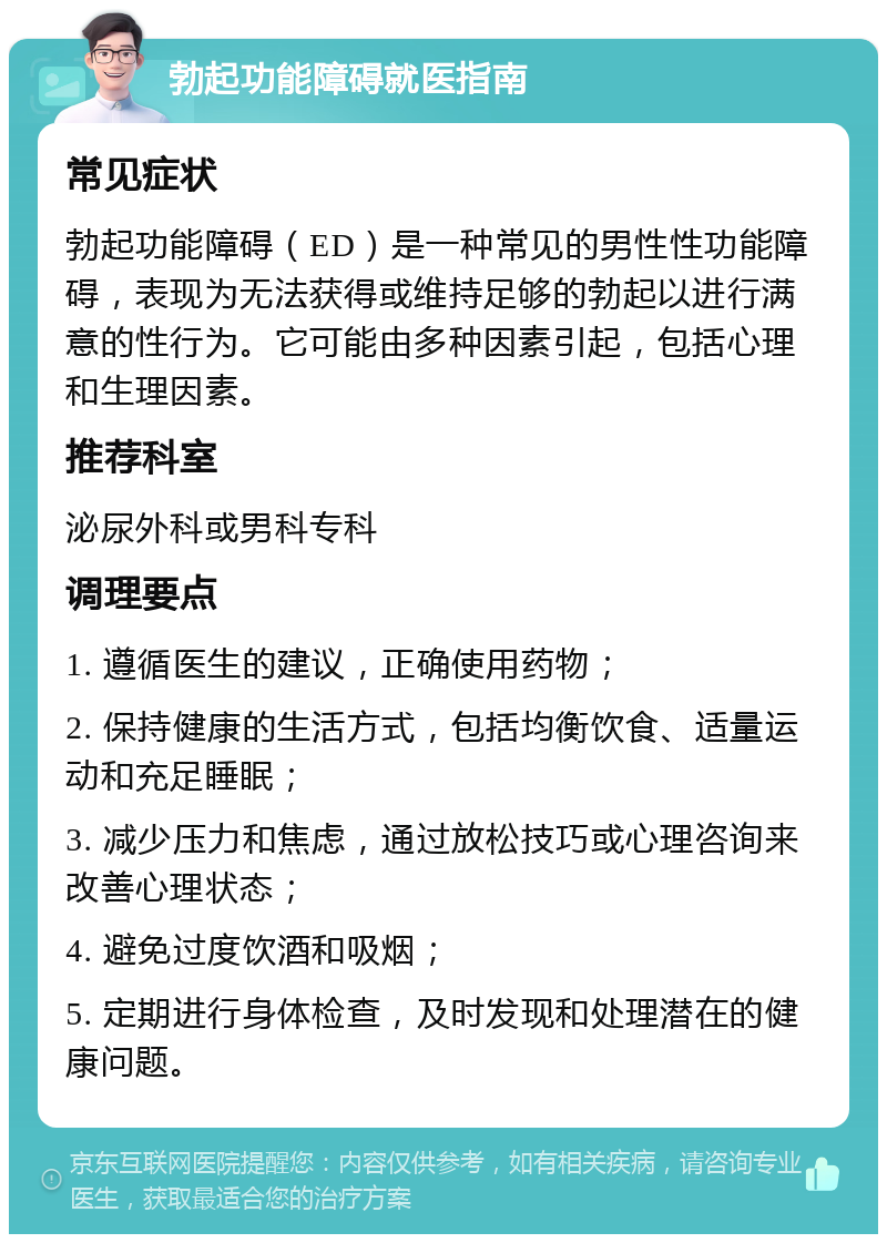 勃起功能障碍就医指南 常见症状 勃起功能障碍（ED）是一种常见的男性性功能障碍，表现为无法获得或维持足够的勃起以进行满意的性行为。它可能由多种因素引起，包括心理和生理因素。 推荐科室 泌尿外科或男科专科 调理要点 1. 遵循医生的建议，正确使用药物； 2. 保持健康的生活方式，包括均衡饮食、适量运动和充足睡眠； 3. 减少压力和焦虑，通过放松技巧或心理咨询来改善心理状态； 4. 避免过度饮酒和吸烟； 5. 定期进行身体检查，及时发现和处理潜在的健康问题。