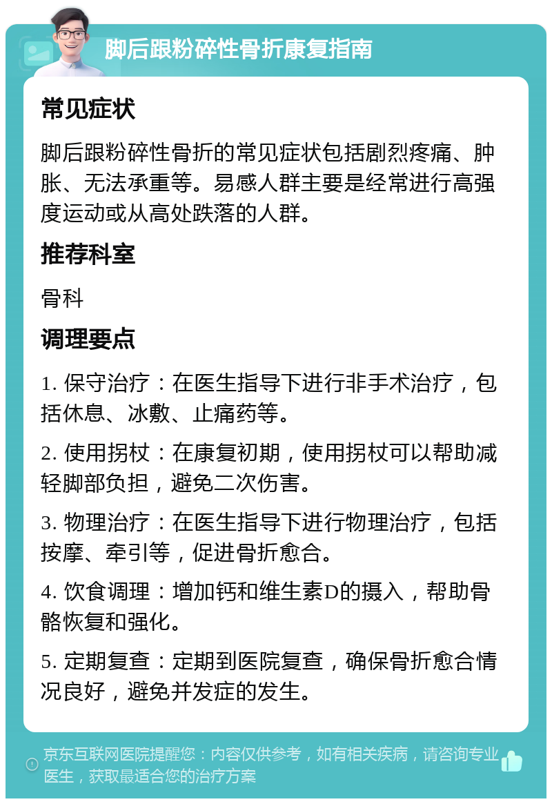 脚后跟粉碎性骨折康复指南 常见症状 脚后跟粉碎性骨折的常见症状包括剧烈疼痛、肿胀、无法承重等。易感人群主要是经常进行高强度运动或从高处跌落的人群。 推荐科室 骨科 调理要点 1. 保守治疗：在医生指导下进行非手术治疗，包括休息、冰敷、止痛药等。 2. 使用拐杖：在康复初期，使用拐杖可以帮助减轻脚部负担，避免二次伤害。 3. 物理治疗：在医生指导下进行物理治疗，包括按摩、牵引等，促进骨折愈合。 4. 饮食调理：增加钙和维生素D的摄入，帮助骨骼恢复和强化。 5. 定期复查：定期到医院复查，确保骨折愈合情况良好，避免并发症的发生。