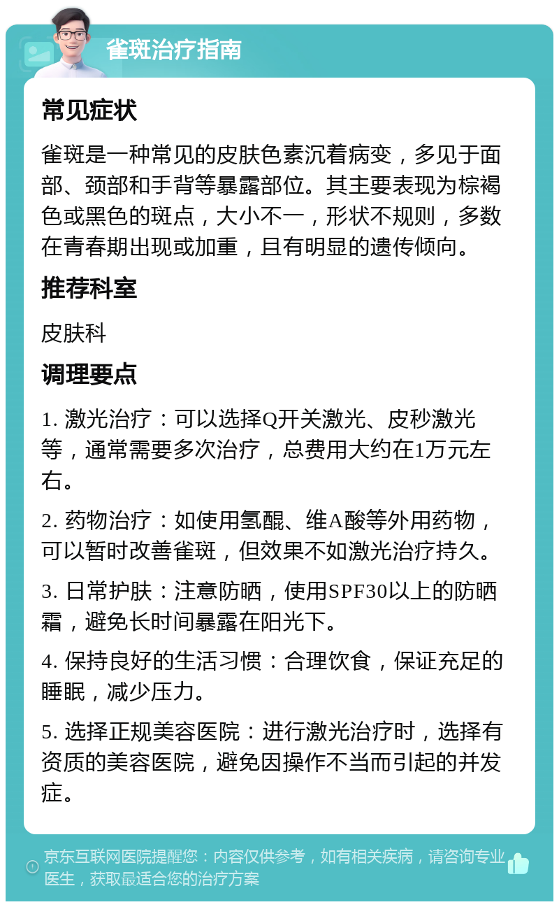 雀斑治疗指南 常见症状 雀斑是一种常见的皮肤色素沉着病变，多见于面部、颈部和手背等暴露部位。其主要表现为棕褐色或黑色的斑点，大小不一，形状不规则，多数在青春期出现或加重，且有明显的遗传倾向。 推荐科室 皮肤科 调理要点 1. 激光治疗：可以选择Q开关激光、皮秒激光等，通常需要多次治疗，总费用大约在1万元左右。 2. 药物治疗：如使用氢醌、维A酸等外用药物，可以暂时改善雀斑，但效果不如激光治疗持久。 3. 日常护肤：注意防晒，使用SPF30以上的防晒霜，避免长时间暴露在阳光下。 4. 保持良好的生活习惯：合理饮食，保证充足的睡眠，减少压力。 5. 选择正规美容医院：进行激光治疗时，选择有资质的美容医院，避免因操作不当而引起的并发症。