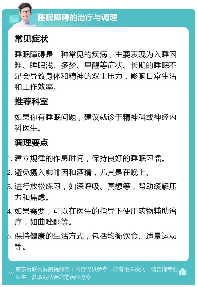 睡眠障碍的治疗与调理 常见症状 睡眠障碍是一种常见的疾病，主要表现为入睡困难、睡眠浅、多梦、早醒等症状。长期的睡眠不足会导致身体和精神的双重压力，影响日常生活和工作效率。 推荐科室 如果你有睡眠问题，建议就诊于精神科或神经内科医生。 调理要点 建立规律的作息时间，保持良好的睡眠习惯。 避免摄入咖啡因和酒精，尤其是在晚上。 进行放松练习，如深呼吸、冥想等，帮助缓解压力和焦虑。 如果需要，可以在医生的指导下使用药物辅助治疗，如曲唑酮等。 保持健康的生活方式，包括均衡饮食、适量运动等。