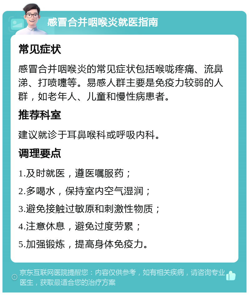 感冒合并咽喉炎就医指南 常见症状 感冒合并咽喉炎的常见症状包括喉咙疼痛、流鼻涕、打喷嚏等。易感人群主要是免疫力较弱的人群，如老年人、儿童和慢性病患者。 推荐科室 建议就诊于耳鼻喉科或呼吸内科。 调理要点 1.及时就医，遵医嘱服药； 2.多喝水，保持室内空气湿润； 3.避免接触过敏原和刺激性物质； 4.注意休息，避免过度劳累； 5.加强锻炼，提高身体免疫力。