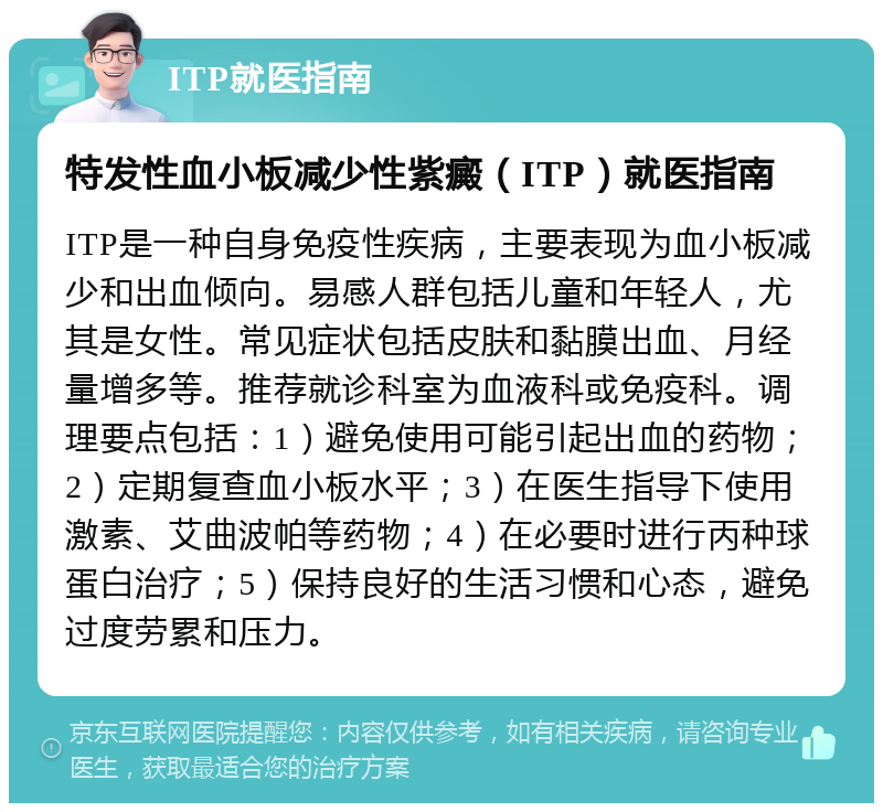 ITP就医指南 特发性血小板减少性紫癜（ITP）就医指南 ITP是一种自身免疫性疾病，主要表现为血小板减少和出血倾向。易感人群包括儿童和年轻人，尤其是女性。常见症状包括皮肤和黏膜出血、月经量增多等。推荐就诊科室为血液科或免疫科。调理要点包括：1）避免使用可能引起出血的药物；2）定期复查血小板水平；3）在医生指导下使用激素、艾曲波帕等药物；4）在必要时进行丙种球蛋白治疗；5）保持良好的生活习惯和心态，避免过度劳累和压力。