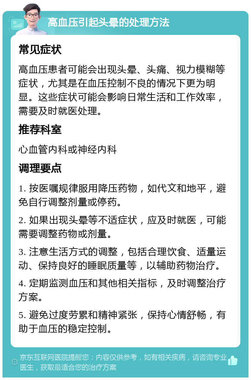 高血压引起头晕的处理方法 常见症状 高血压患者可能会出现头晕、头痛、视力模糊等症状，尤其是在血压控制不良的情况下更为明显。这些症状可能会影响日常生活和工作效率，需要及时就医处理。 推荐科室 心血管内科或神经内科 调理要点 1. 按医嘱规律服用降压药物，如代文和地平，避免自行调整剂量或停药。 2. 如果出现头晕等不适症状，应及时就医，可能需要调整药物或剂量。 3. 注意生活方式的调整，包括合理饮食、适量运动、保持良好的睡眠质量等，以辅助药物治疗。 4. 定期监测血压和其他相关指标，及时调整治疗方案。 5. 避免过度劳累和精神紧张，保持心情舒畅，有助于血压的稳定控制。