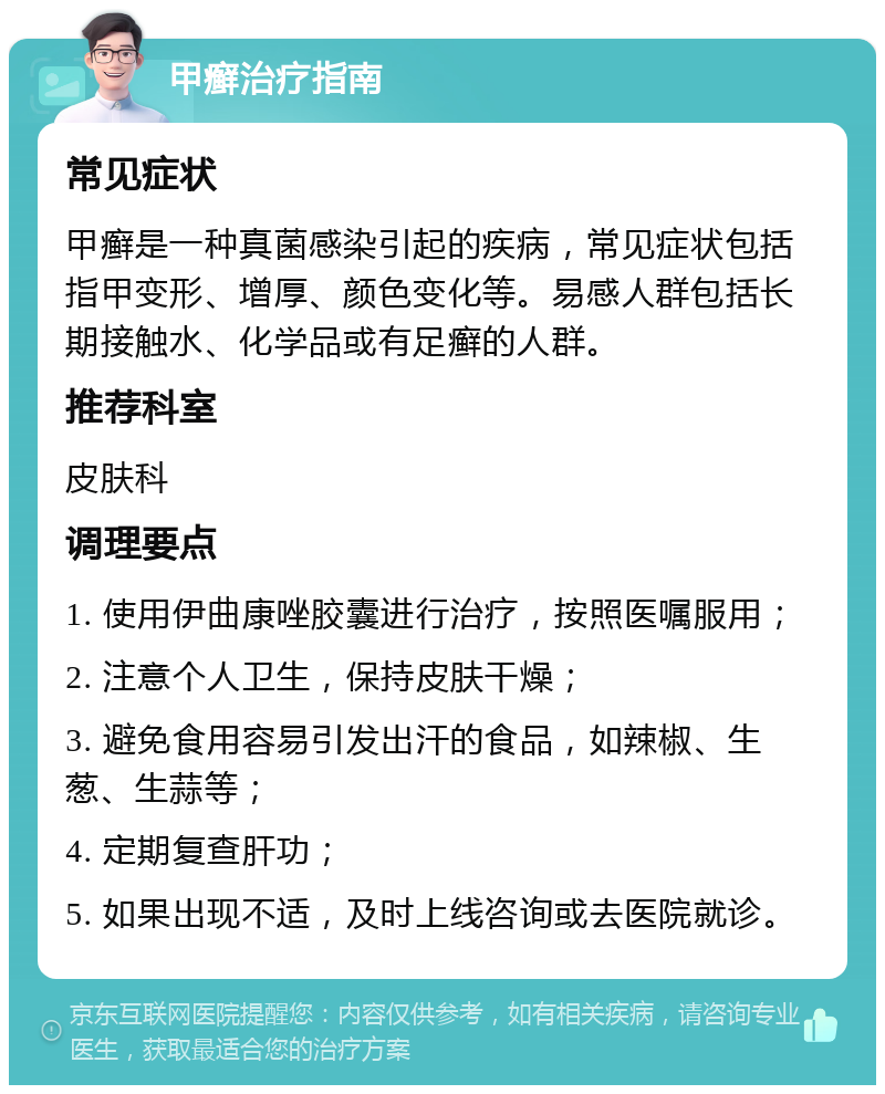 甲癣治疗指南 常见症状 甲癣是一种真菌感染引起的疾病，常见症状包括指甲变形、增厚、颜色变化等。易感人群包括长期接触水、化学品或有足癣的人群。 推荐科室 皮肤科 调理要点 1. 使用伊曲康唑胶囊进行治疗，按照医嘱服用； 2. 注意个人卫生，保持皮肤干燥； 3. 避免食用容易引发出汗的食品，如辣椒、生葱、生蒜等； 4. 定期复查肝功； 5. 如果出现不适，及时上线咨询或去医院就诊。