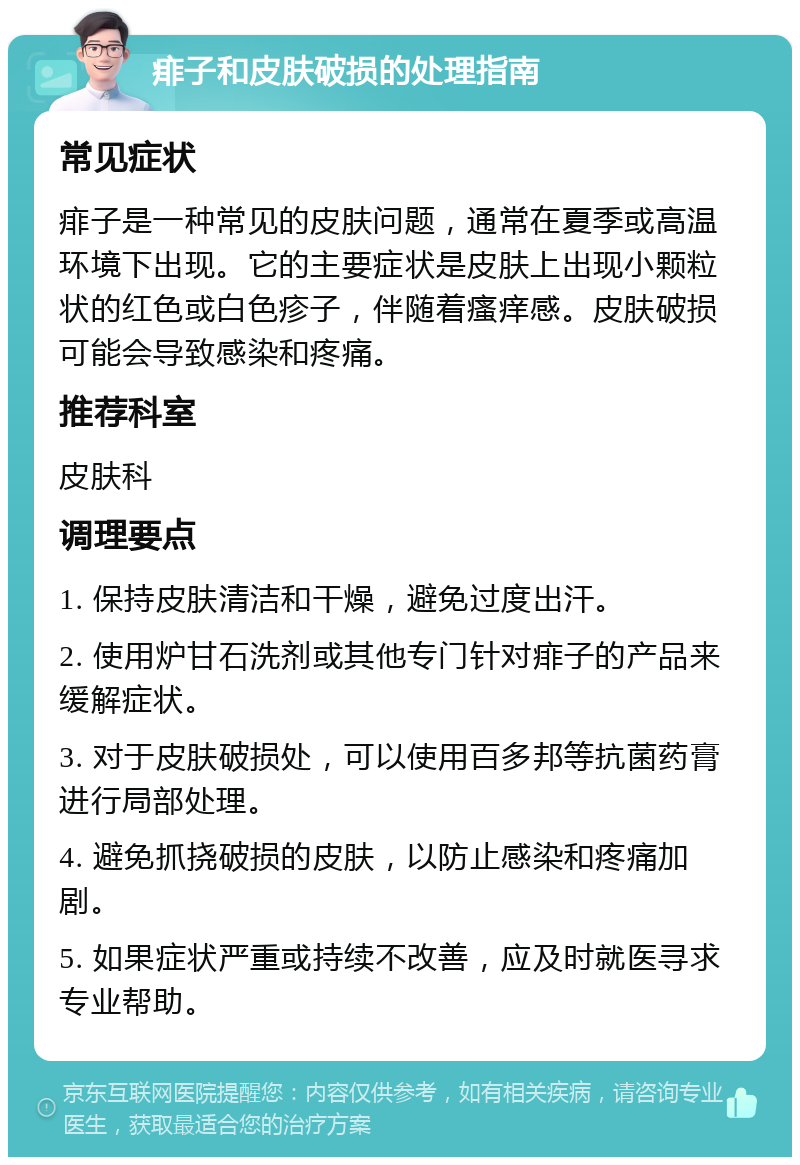 痱子和皮肤破损的处理指南 常见症状 痱子是一种常见的皮肤问题，通常在夏季或高温环境下出现。它的主要症状是皮肤上出现小颗粒状的红色或白色疹子，伴随着瘙痒感。皮肤破损可能会导致感染和疼痛。 推荐科室 皮肤科 调理要点 1. 保持皮肤清洁和干燥，避免过度出汗。 2. 使用炉甘石洗剂或其他专门针对痱子的产品来缓解症状。 3. 对于皮肤破损处，可以使用百多邦等抗菌药膏进行局部处理。 4. 避免抓挠破损的皮肤，以防止感染和疼痛加剧。 5. 如果症状严重或持续不改善，应及时就医寻求专业帮助。