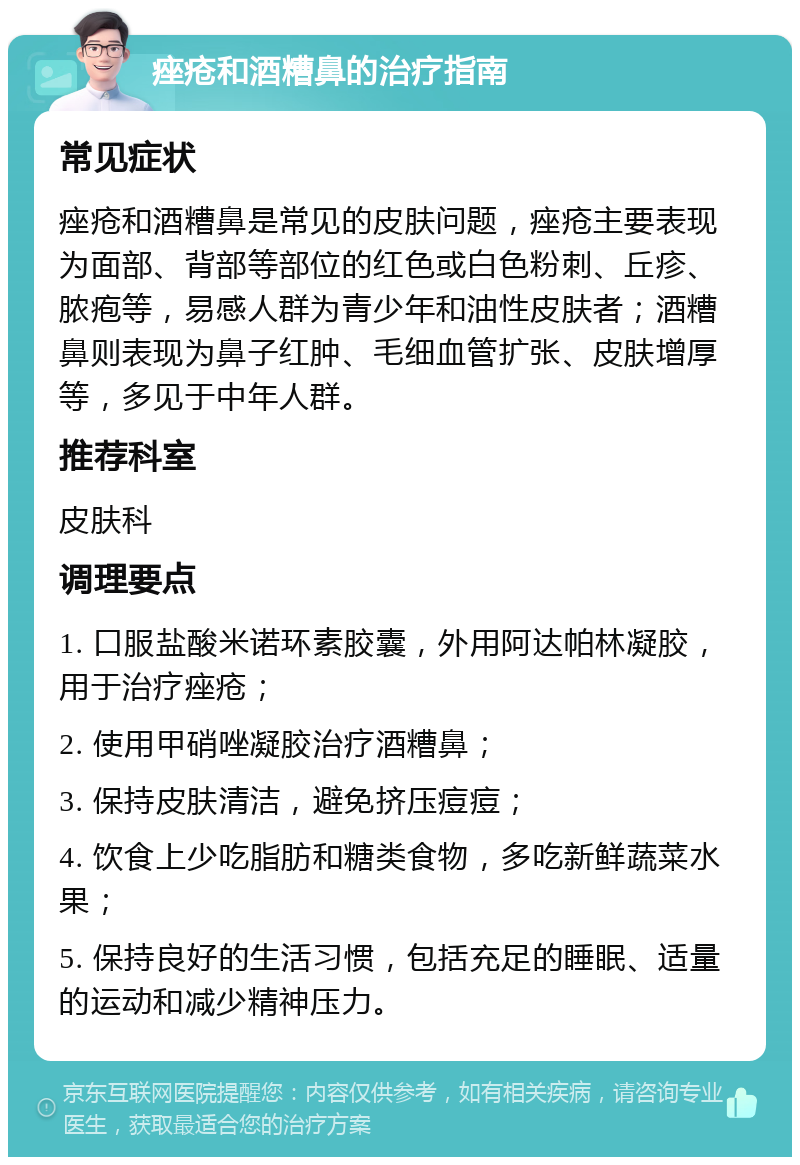 痤疮和酒糟鼻的治疗指南 常见症状 痤疮和酒糟鼻是常见的皮肤问题，痤疮主要表现为面部、背部等部位的红色或白色粉刺、丘疹、脓疱等，易感人群为青少年和油性皮肤者；酒糟鼻则表现为鼻子红肿、毛细血管扩张、皮肤增厚等，多见于中年人群。 推荐科室 皮肤科 调理要点 1. 口服盐酸米诺环素胶囊，外用阿达帕林凝胶，用于治疗痤疮； 2. 使用甲硝唑凝胶治疗酒糟鼻； 3. 保持皮肤清洁，避免挤压痘痘； 4. 饮食上少吃脂肪和糖类食物，多吃新鲜蔬菜水果； 5. 保持良好的生活习惯，包括充足的睡眠、适量的运动和减少精神压力。