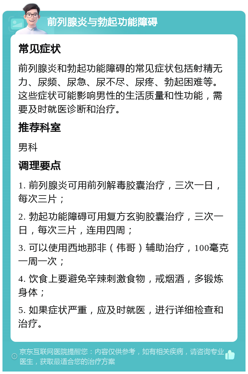 前列腺炎与勃起功能障碍 常见症状 前列腺炎和勃起功能障碍的常见症状包括射精无力、尿频、尿急、尿不尽、尿疼、勃起困难等。这些症状可能影响男性的生活质量和性功能，需要及时就医诊断和治疗。 推荐科室 男科 调理要点 1. 前列腺炎可用前列解毒胶囊治疗，三次一日，每次三片； 2. 勃起功能障碍可用复方玄驹胶囊治疗，三次一日，每次三片，连用四周； 3. 可以使用西地那非（伟哥）辅助治疗，100毫克一周一次； 4. 饮食上要避免辛辣刺激食物，戒烟酒，多锻炼身体； 5. 如果症状严重，应及时就医，进行详细检查和治疗。