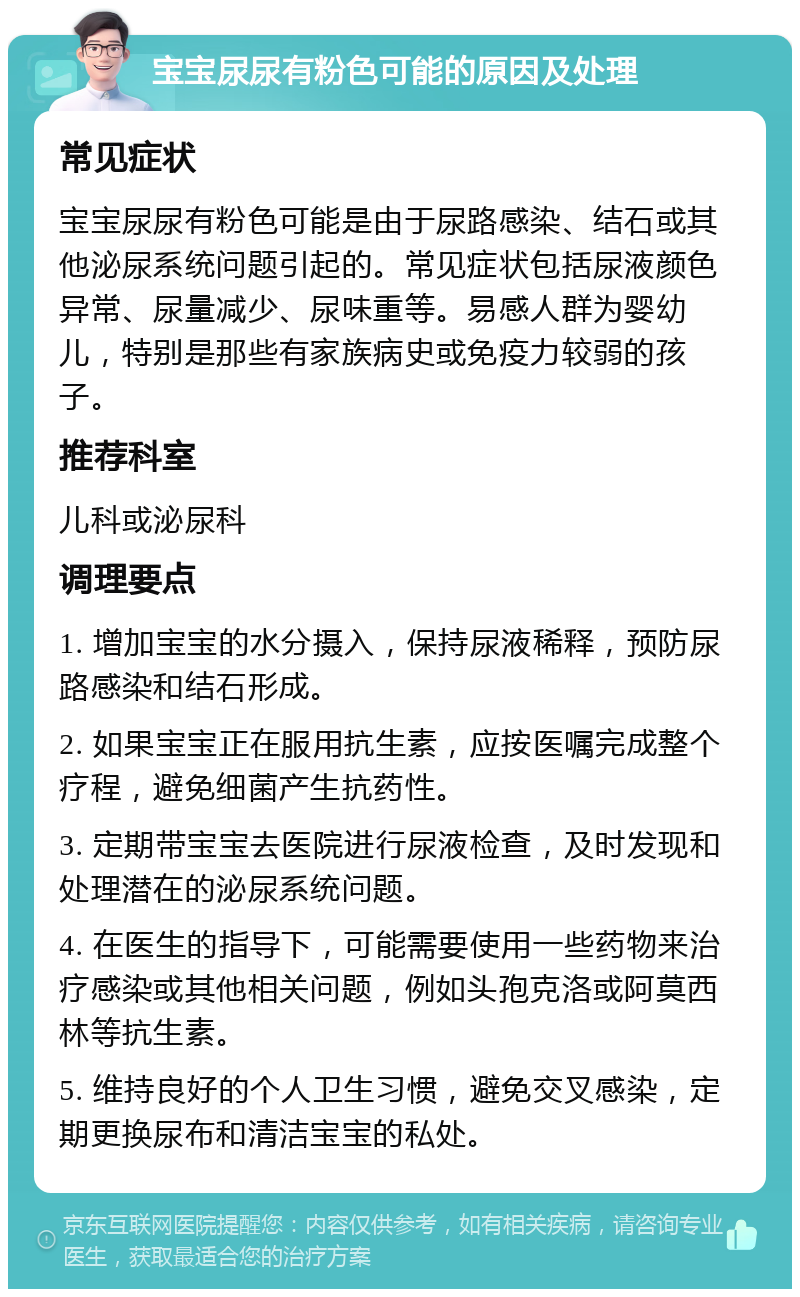 宝宝尿尿有粉色可能的原因及处理 常见症状 宝宝尿尿有粉色可能是由于尿路感染、结石或其他泌尿系统问题引起的。常见症状包括尿液颜色异常、尿量减少、尿味重等。易感人群为婴幼儿，特别是那些有家族病史或免疫力较弱的孩子。 推荐科室 儿科或泌尿科 调理要点 1. 增加宝宝的水分摄入，保持尿液稀释，预防尿路感染和结石形成。 2. 如果宝宝正在服用抗生素，应按医嘱完成整个疗程，避免细菌产生抗药性。 3. 定期带宝宝去医院进行尿液检查，及时发现和处理潜在的泌尿系统问题。 4. 在医生的指导下，可能需要使用一些药物来治疗感染或其他相关问题，例如头孢克洛或阿莫西林等抗生素。 5. 维持良好的个人卫生习惯，避免交叉感染，定期更换尿布和清洁宝宝的私处。