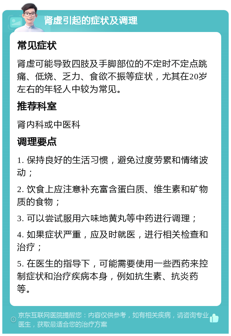 肾虚引起的症状及调理 常见症状 肾虚可能导致四肢及手脚部位的不定时不定点跳痛、低烧、乏力、食欲不振等症状，尤其在20岁左右的年轻人中较为常见。 推荐科室 肾内科或中医科 调理要点 1. 保持良好的生活习惯，避免过度劳累和情绪波动； 2. 饮食上应注意补充富含蛋白质、维生素和矿物质的食物； 3. 可以尝试服用六味地黄丸等中药进行调理； 4. 如果症状严重，应及时就医，进行相关检查和治疗； 5. 在医生的指导下，可能需要使用一些西药来控制症状和治疗疾病本身，例如抗生素、抗炎药等。