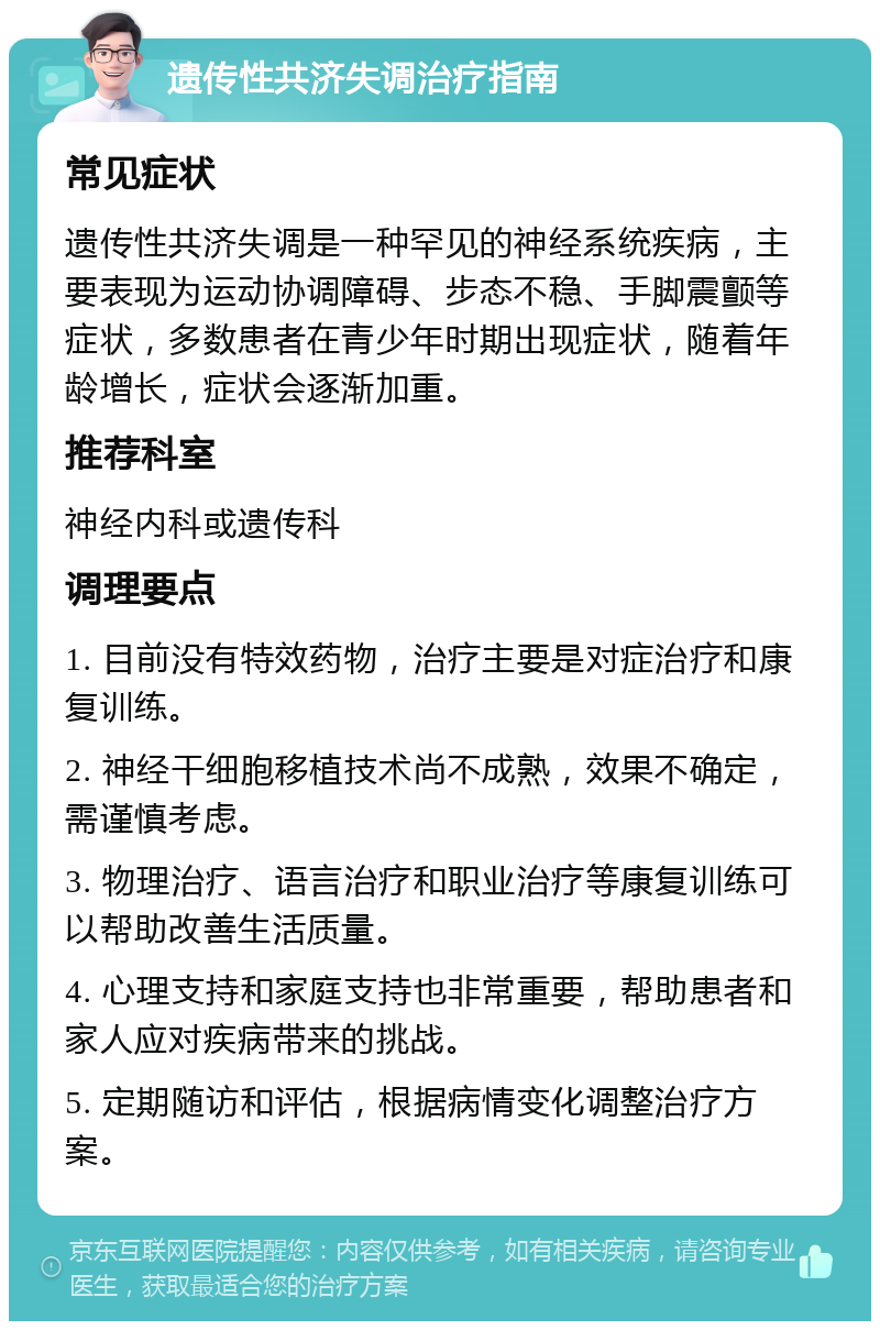 遗传性共济失调治疗指南 常见症状 遗传性共济失调是一种罕见的神经系统疾病，主要表现为运动协调障碍、步态不稳、手脚震颤等症状，多数患者在青少年时期出现症状，随着年龄增长，症状会逐渐加重。 推荐科室 神经内科或遗传科 调理要点 1. 目前没有特效药物，治疗主要是对症治疗和康复训练。 2. 神经干细胞移植技术尚不成熟，效果不确定，需谨慎考虑。 3. 物理治疗、语言治疗和职业治疗等康复训练可以帮助改善生活质量。 4. 心理支持和家庭支持也非常重要，帮助患者和家人应对疾病带来的挑战。 5. 定期随访和评估，根据病情变化调整治疗方案。