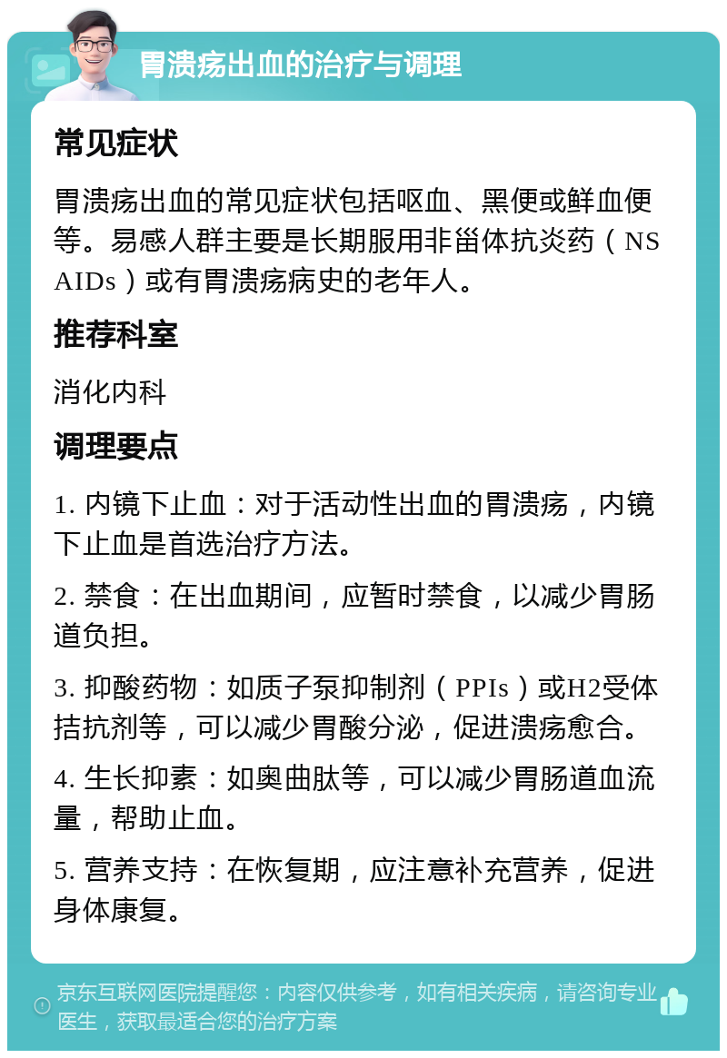 胃溃疡出血的治疗与调理 常见症状 胃溃疡出血的常见症状包括呕血、黑便或鲜血便等。易感人群主要是长期服用非甾体抗炎药（NSAIDs）或有胃溃疡病史的老年人。 推荐科室 消化内科 调理要点 1. 内镜下止血：对于活动性出血的胃溃疡，内镜下止血是首选治疗方法。 2. 禁食：在出血期间，应暂时禁食，以减少胃肠道负担。 3. 抑酸药物：如质子泵抑制剂（PPIs）或H2受体拮抗剂等，可以减少胃酸分泌，促进溃疡愈合。 4. 生长抑素：如奥曲肽等，可以减少胃肠道血流量，帮助止血。 5. 营养支持：在恢复期，应注意补充营养，促进身体康复。