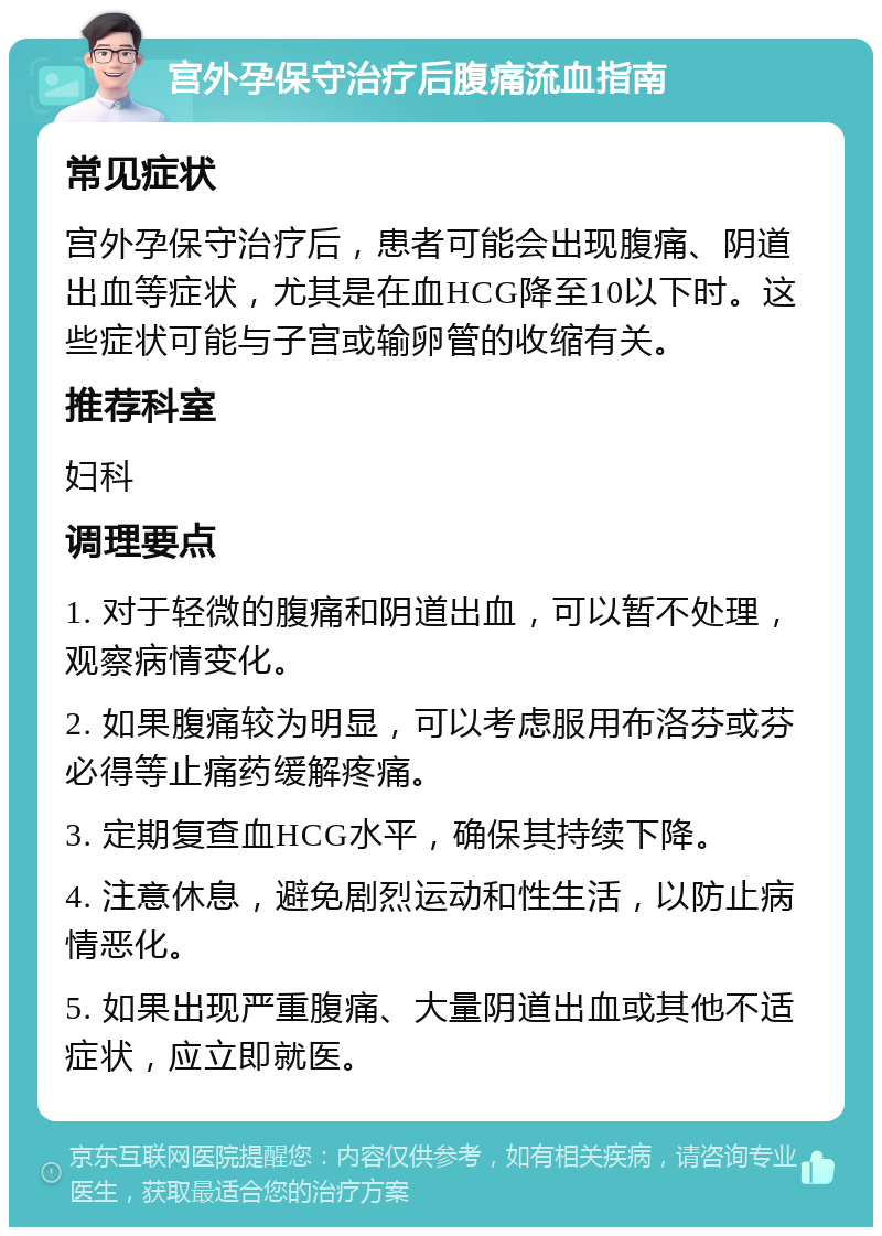 宫外孕保守治疗后腹痛流血指南 常见症状 宫外孕保守治疗后，患者可能会出现腹痛、阴道出血等症状，尤其是在血HCG降至10以下时。这些症状可能与子宫或输卵管的收缩有关。 推荐科室 妇科 调理要点 1. 对于轻微的腹痛和阴道出血，可以暂不处理，观察病情变化。 2. 如果腹痛较为明显，可以考虑服用布洛芬或芬必得等止痛药缓解疼痛。 3. 定期复查血HCG水平，确保其持续下降。 4. 注意休息，避免剧烈运动和性生活，以防止病情恶化。 5. 如果出现严重腹痛、大量阴道出血或其他不适症状，应立即就医。