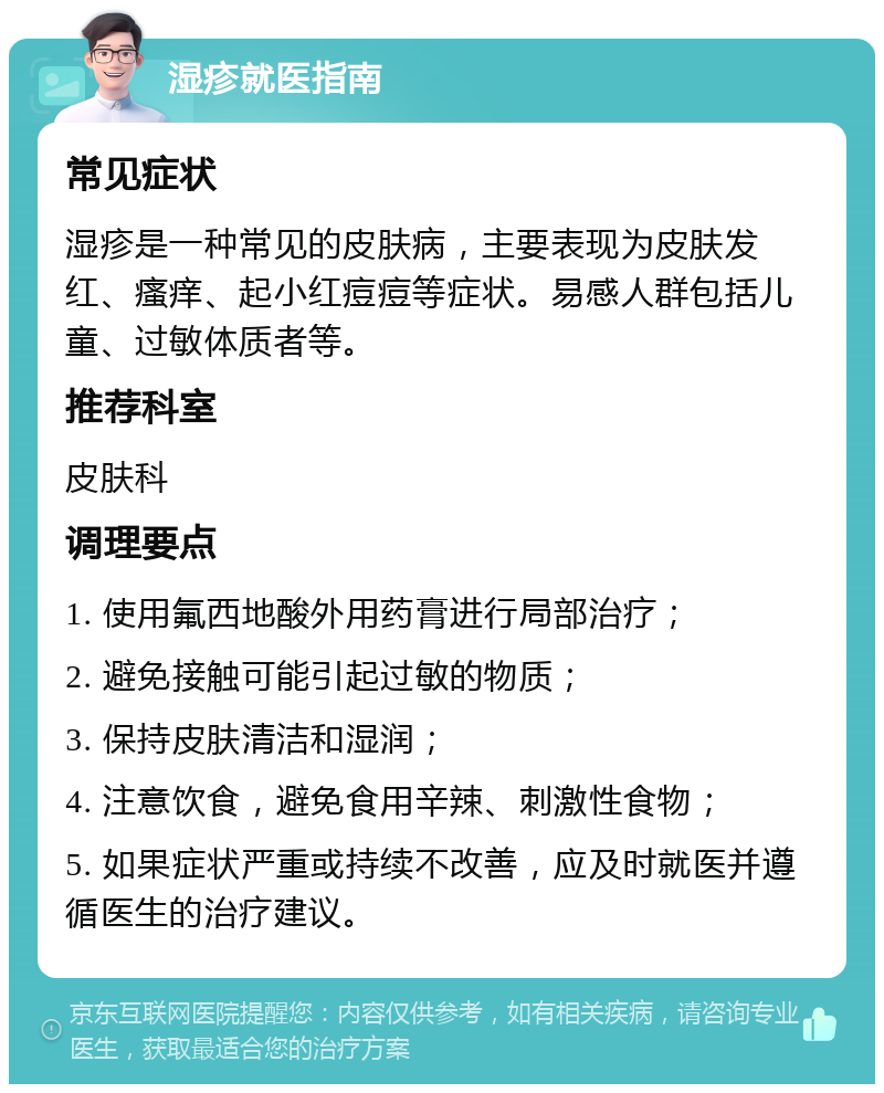 湿疹就医指南 常见症状 湿疹是一种常见的皮肤病，主要表现为皮肤发红、瘙痒、起小红痘痘等症状。易感人群包括儿童、过敏体质者等。 推荐科室 皮肤科 调理要点 1. 使用氟西地酸外用药膏进行局部治疗； 2. 避免接触可能引起过敏的物质； 3. 保持皮肤清洁和湿润； 4. 注意饮食，避免食用辛辣、刺激性食物； 5. 如果症状严重或持续不改善，应及时就医并遵循医生的治疗建议。