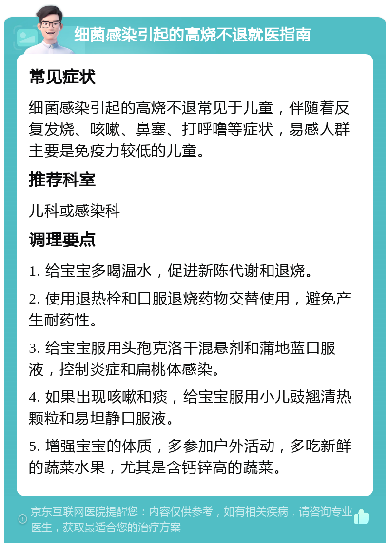 细菌感染引起的高烧不退就医指南 常见症状 细菌感染引起的高烧不退常见于儿童，伴随着反复发烧、咳嗽、鼻塞、打呼噜等症状，易感人群主要是免疫力较低的儿童。 推荐科室 儿科或感染科 调理要点 1. 给宝宝多喝温水，促进新陈代谢和退烧。 2. 使用退热栓和口服退烧药物交替使用，避免产生耐药性。 3. 给宝宝服用头孢克洛干混悬剂和蒲地蓝口服液，控制炎症和扁桃体感染。 4. 如果出现咳嗽和痰，给宝宝服用小儿豉翘清热颗粒和易坦静口服液。 5. 增强宝宝的体质，多参加户外活动，多吃新鲜的蔬菜水果，尤其是含钙锌高的蔬菜。