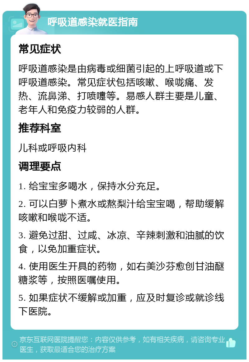 呼吸道感染就医指南 常见症状 呼吸道感染是由病毒或细菌引起的上呼吸道或下呼吸道感染。常见症状包括咳嗽、喉咙痛、发热、流鼻涕、打喷嚏等。易感人群主要是儿童、老年人和免疫力较弱的人群。 推荐科室 儿科或呼吸内科 调理要点 1. 给宝宝多喝水，保持水分充足。 2. 可以白萝卜煮水或熬梨汁给宝宝喝，帮助缓解咳嗽和喉咙不适。 3. 避免过甜、过咸、冰凉、辛辣刺激和油腻的饮食，以免加重症状。 4. 使用医生开具的药物，如右美沙芬愈创甘油醚糖浆等，按照医嘱使用。 5. 如果症状不缓解或加重，应及时复诊或就诊线下医院。