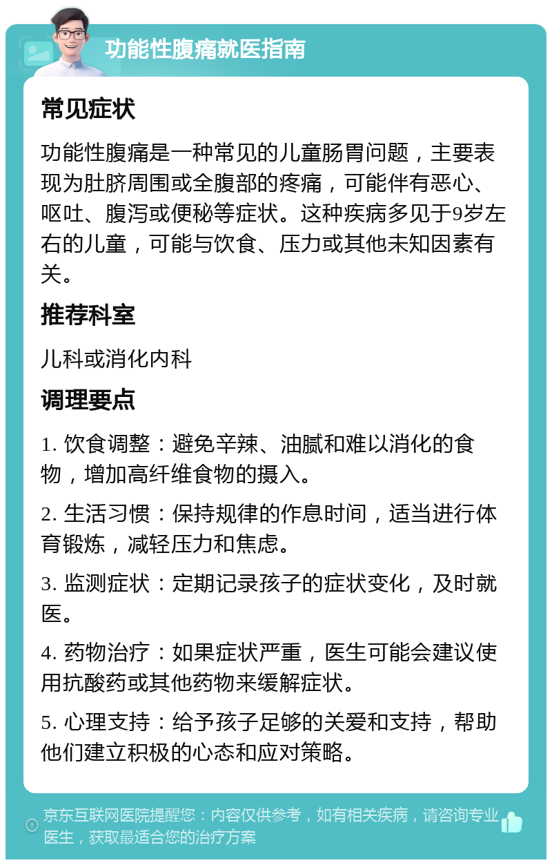 功能性腹痛就医指南 常见症状 功能性腹痛是一种常见的儿童肠胃问题，主要表现为肚脐周围或全腹部的疼痛，可能伴有恶心、呕吐、腹泻或便秘等症状。这种疾病多见于9岁左右的儿童，可能与饮食、压力或其他未知因素有关。 推荐科室 儿科或消化内科 调理要点 1. 饮食调整：避免辛辣、油腻和难以消化的食物，增加高纤维食物的摄入。 2. 生活习惯：保持规律的作息时间，适当进行体育锻炼，减轻压力和焦虑。 3. 监测症状：定期记录孩子的症状变化，及时就医。 4. 药物治疗：如果症状严重，医生可能会建议使用抗酸药或其他药物来缓解症状。 5. 心理支持：给予孩子足够的关爱和支持，帮助他们建立积极的心态和应对策略。