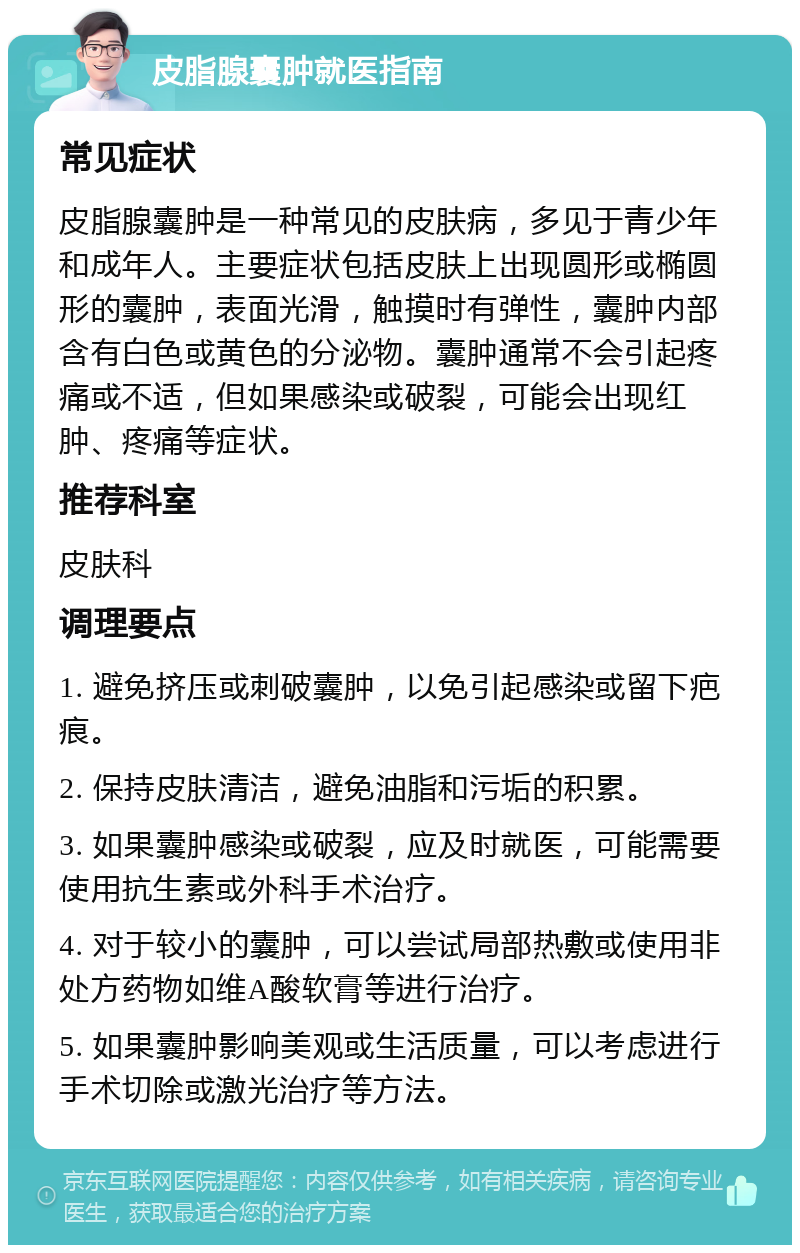 皮脂腺囊肿就医指南 常见症状 皮脂腺囊肿是一种常见的皮肤病，多见于青少年和成年人。主要症状包括皮肤上出现圆形或椭圆形的囊肿，表面光滑，触摸时有弹性，囊肿内部含有白色或黄色的分泌物。囊肿通常不会引起疼痛或不适，但如果感染或破裂，可能会出现红肿、疼痛等症状。 推荐科室 皮肤科 调理要点 1. 避免挤压或刺破囊肿，以免引起感染或留下疤痕。 2. 保持皮肤清洁，避免油脂和污垢的积累。 3. 如果囊肿感染或破裂，应及时就医，可能需要使用抗生素或外科手术治疗。 4. 对于较小的囊肿，可以尝试局部热敷或使用非处方药物如维A酸软膏等进行治疗。 5. 如果囊肿影响美观或生活质量，可以考虑进行手术切除或激光治疗等方法。