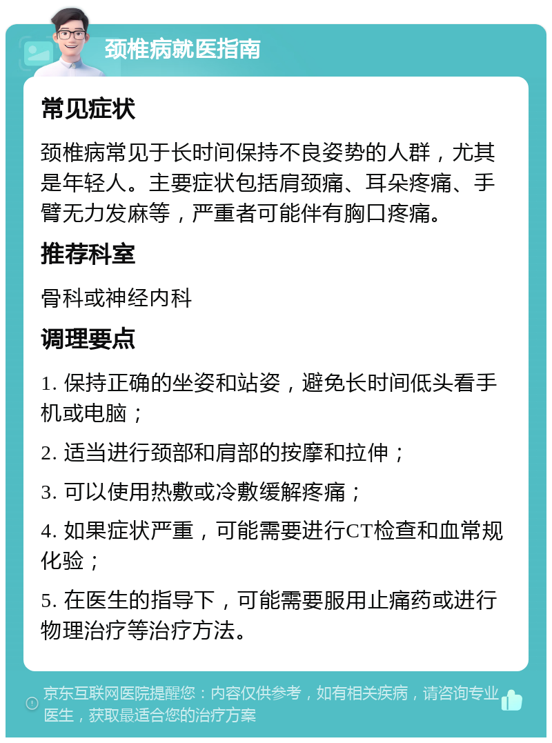 颈椎病就医指南 常见症状 颈椎病常见于长时间保持不良姿势的人群，尤其是年轻人。主要症状包括肩颈痛、耳朵疼痛、手臂无力发麻等，严重者可能伴有胸口疼痛。 推荐科室 骨科或神经内科 调理要点 1. 保持正确的坐姿和站姿，避免长时间低头看手机或电脑； 2. 适当进行颈部和肩部的按摩和拉伸； 3. 可以使用热敷或冷敷缓解疼痛； 4. 如果症状严重，可能需要进行CT检查和血常规化验； 5. 在医生的指导下，可能需要服用止痛药或进行物理治疗等治疗方法。