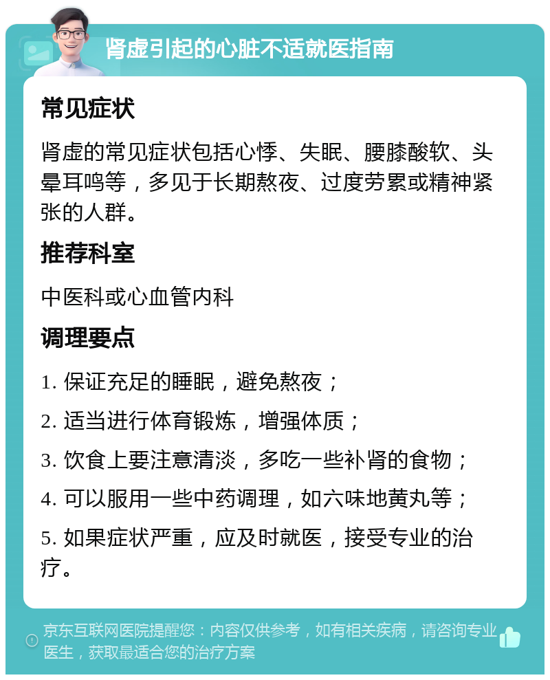 肾虚引起的心脏不适就医指南 常见症状 肾虚的常见症状包括心悸、失眠、腰膝酸软、头晕耳鸣等，多见于长期熬夜、过度劳累或精神紧张的人群。 推荐科室 中医科或心血管内科 调理要点 1. 保证充足的睡眠，避免熬夜； 2. 适当进行体育锻炼，增强体质； 3. 饮食上要注意清淡，多吃一些补肾的食物； 4. 可以服用一些中药调理，如六味地黄丸等； 5. 如果症状严重，应及时就医，接受专业的治疗。