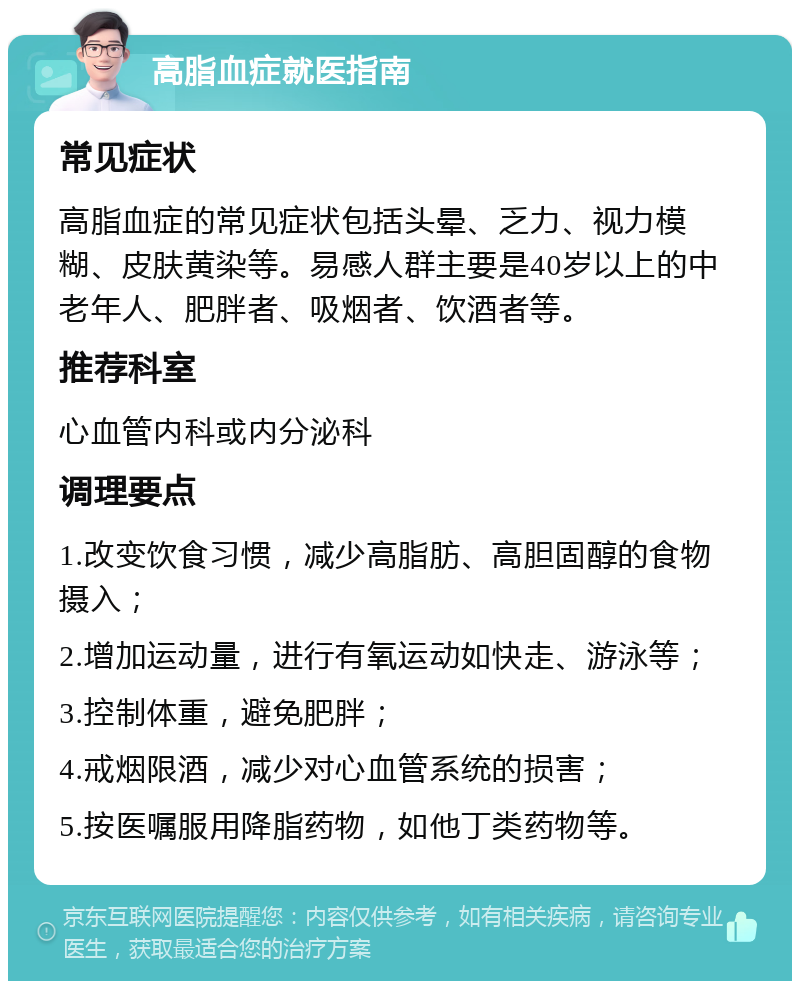 高脂血症就医指南 常见症状 高脂血症的常见症状包括头晕、乏力、视力模糊、皮肤黄染等。易感人群主要是40岁以上的中老年人、肥胖者、吸烟者、饮酒者等。 推荐科室 心血管内科或内分泌科 调理要点 1.改变饮食习惯，减少高脂肪、高胆固醇的食物摄入； 2.增加运动量，进行有氧运动如快走、游泳等； 3.控制体重，避免肥胖； 4.戒烟限酒，减少对心血管系统的损害； 5.按医嘱服用降脂药物，如他丁类药物等。