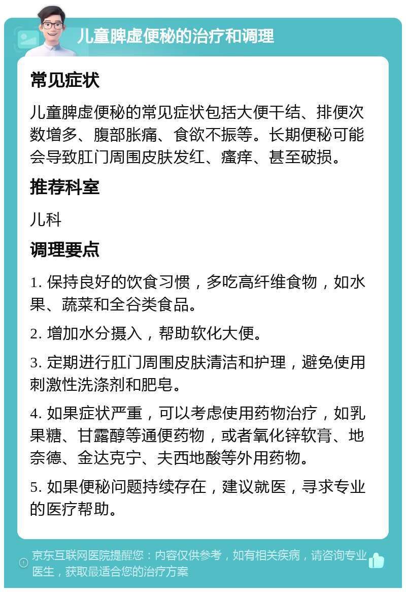 儿童脾虚便秘的治疗和调理 常见症状 儿童脾虚便秘的常见症状包括大便干结、排便次数增多、腹部胀痛、食欲不振等。长期便秘可能会导致肛门周围皮肤发红、瘙痒、甚至破损。 推荐科室 儿科 调理要点 1. 保持良好的饮食习惯，多吃高纤维食物，如水果、蔬菜和全谷类食品。 2. 增加水分摄入，帮助软化大便。 3. 定期进行肛门周围皮肤清洁和护理，避免使用刺激性洗涤剂和肥皂。 4. 如果症状严重，可以考虑使用药物治疗，如乳果糖、甘露醇等通便药物，或者氧化锌软膏、地奈德、金达克宁、夫西地酸等外用药物。 5. 如果便秘问题持续存在，建议就医，寻求专业的医疗帮助。