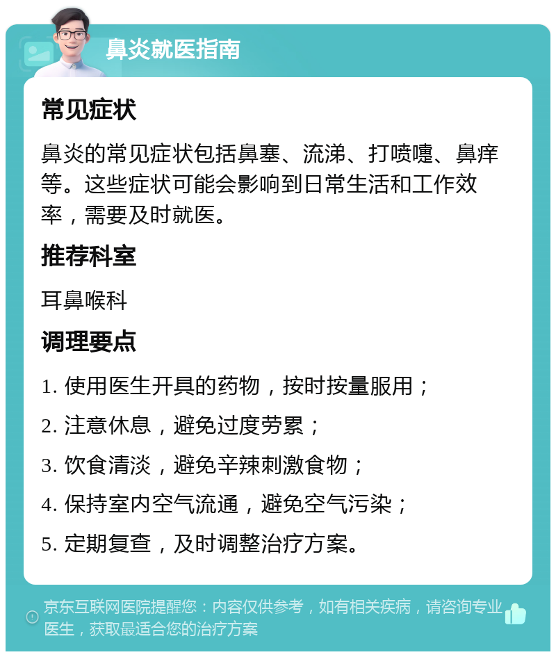 鼻炎就医指南 常见症状 鼻炎的常见症状包括鼻塞、流涕、打喷嚏、鼻痒等。这些症状可能会影响到日常生活和工作效率，需要及时就医。 推荐科室 耳鼻喉科 调理要点 1. 使用医生开具的药物，按时按量服用； 2. 注意休息，避免过度劳累； 3. 饮食清淡，避免辛辣刺激食物； 4. 保持室内空气流通，避免空气污染； 5. 定期复查，及时调整治疗方案。