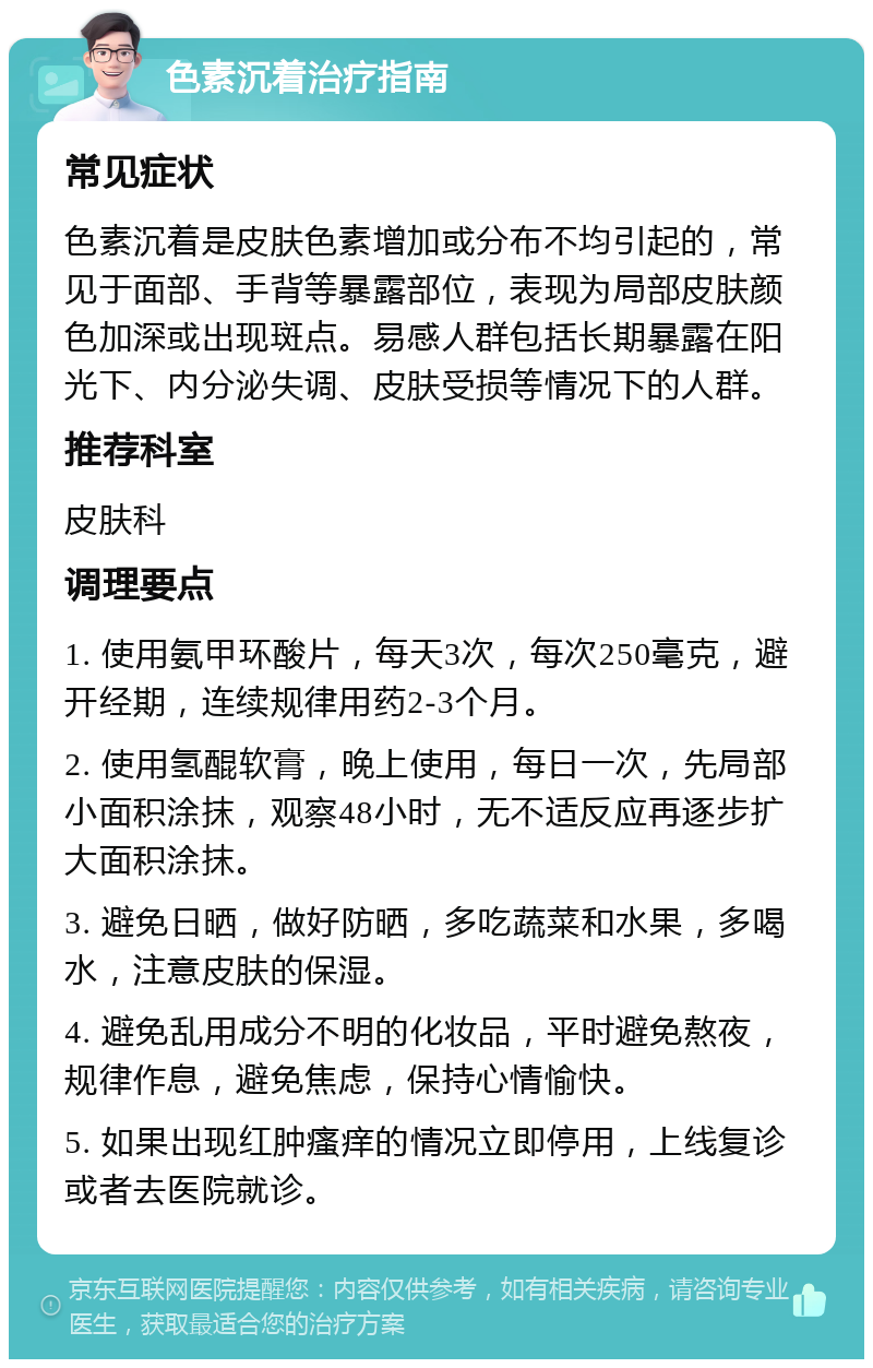 色素沉着治疗指南 常见症状 色素沉着是皮肤色素增加或分布不均引起的，常见于面部、手背等暴露部位，表现为局部皮肤颜色加深或出现斑点。易感人群包括长期暴露在阳光下、内分泌失调、皮肤受损等情况下的人群。 推荐科室 皮肤科 调理要点 1. 使用氨甲环酸片，每天3次，每次250毫克，避开经期，连续规律用药2-3个月。 2. 使用氢醌软膏，晚上使用，每日一次，先局部小面积涂抹，观察48小时，无不适反应再逐步扩大面积涂抹。 3. 避免日晒，做好防晒，多吃蔬菜和水果，多喝水，注意皮肤的保湿。 4. 避免乱用成分不明的化妆品，平时避免熬夜，规律作息，避免焦虑，保持心情愉快。 5. 如果出现红肿瘙痒的情况立即停用，上线复诊或者去医院就诊。