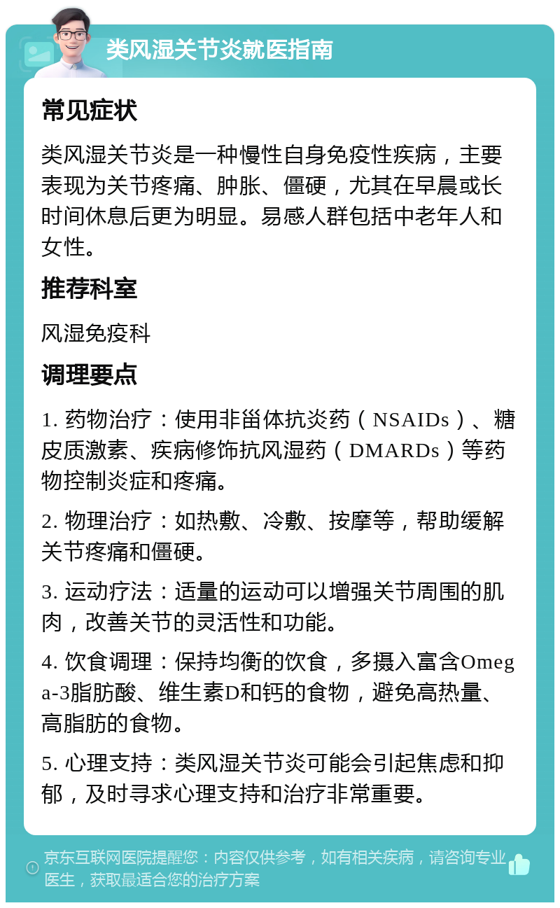 类风湿关节炎就医指南 常见症状 类风湿关节炎是一种慢性自身免疫性疾病，主要表现为关节疼痛、肿胀、僵硬，尤其在早晨或长时间休息后更为明显。易感人群包括中老年人和女性。 推荐科室 风湿免疫科 调理要点 1. 药物治疗：使用非甾体抗炎药（NSAIDs）、糖皮质激素、疾病修饰抗风湿药（DMARDs）等药物控制炎症和疼痛。 2. 物理治疗：如热敷、冷敷、按摩等，帮助缓解关节疼痛和僵硬。 3. 运动疗法：适量的运动可以增强关节周围的肌肉，改善关节的灵活性和功能。 4. 饮食调理：保持均衡的饮食，多摄入富含Omega-3脂肪酸、维生素D和钙的食物，避免高热量、高脂肪的食物。 5. 心理支持：类风湿关节炎可能会引起焦虑和抑郁，及时寻求心理支持和治疗非常重要。