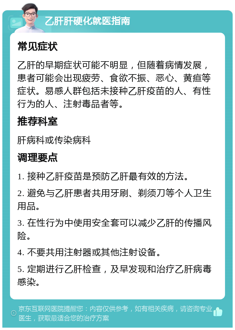 乙肝肝硬化就医指南 常见症状 乙肝的早期症状可能不明显，但随着病情发展，患者可能会出现疲劳、食欲不振、恶心、黄疸等症状。易感人群包括未接种乙肝疫苗的人、有性行为的人、注射毒品者等。 推荐科室 肝病科或传染病科 调理要点 1. 接种乙肝疫苗是预防乙肝最有效的方法。 2. 避免与乙肝患者共用牙刷、剃须刀等个人卫生用品。 3. 在性行为中使用安全套可以减少乙肝的传播风险。 4. 不要共用注射器或其他注射设备。 5. 定期进行乙肝检查，及早发现和治疗乙肝病毒感染。