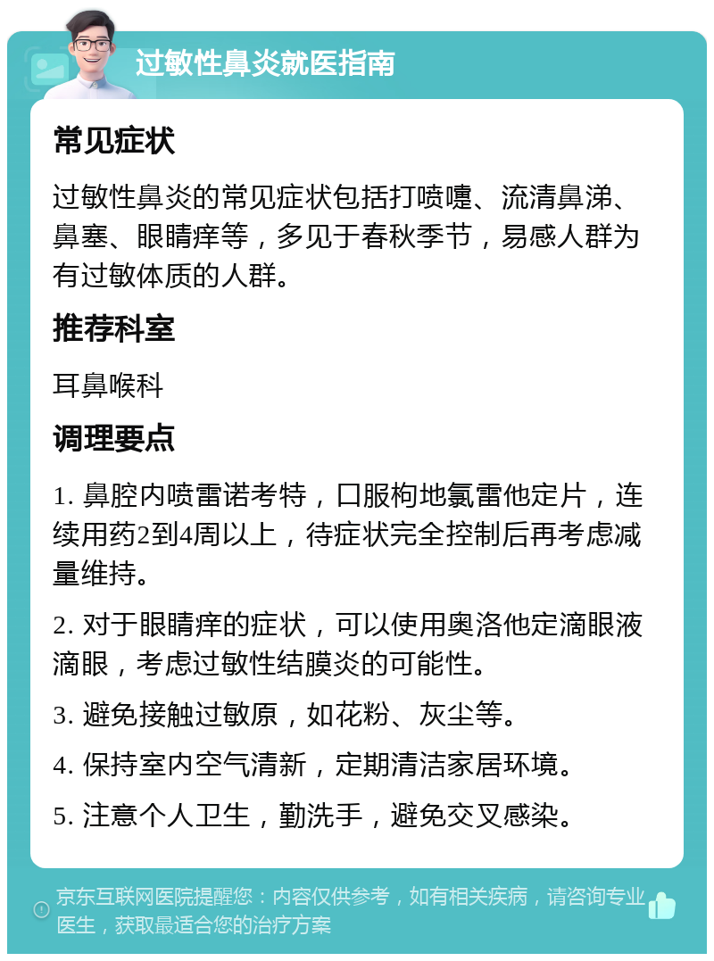 过敏性鼻炎就医指南 常见症状 过敏性鼻炎的常见症状包括打喷嚏、流清鼻涕、鼻塞、眼睛痒等，多见于春秋季节，易感人群为有过敏体质的人群。 推荐科室 耳鼻喉科 调理要点 1. 鼻腔内喷雷诺考特，口服枸地氯雷他定片，连续用药2到4周以上，待症状完全控制后再考虑减量维持。 2. 对于眼睛痒的症状，可以使用奥洛他定滴眼液滴眼，考虑过敏性结膜炎的可能性。 3. 避免接触过敏原，如花粉、灰尘等。 4. 保持室内空气清新，定期清洁家居环境。 5. 注意个人卫生，勤洗手，避免交叉感染。