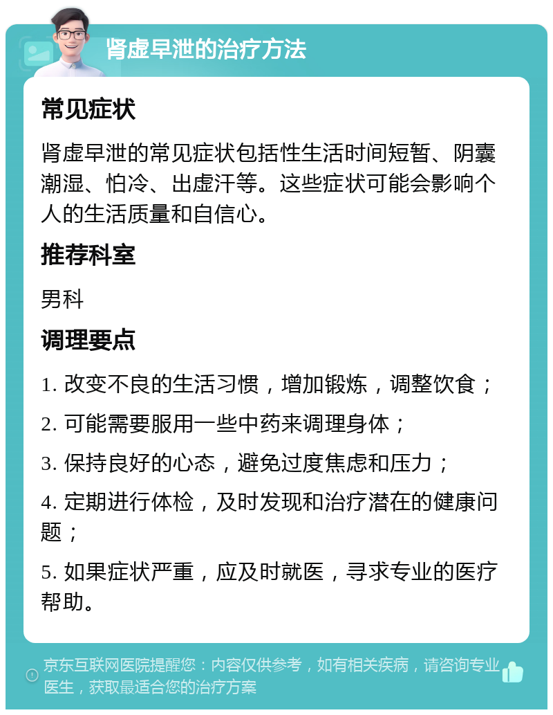 肾虚早泄的治疗方法 常见症状 肾虚早泄的常见症状包括性生活时间短暂、阴囊潮湿、怕冷、出虚汗等。这些症状可能会影响个人的生活质量和自信心。 推荐科室 男科 调理要点 1. 改变不良的生活习惯，增加锻炼，调整饮食； 2. 可能需要服用一些中药来调理身体； 3. 保持良好的心态，避免过度焦虑和压力； 4. 定期进行体检，及时发现和治疗潜在的健康问题； 5. 如果症状严重，应及时就医，寻求专业的医疗帮助。