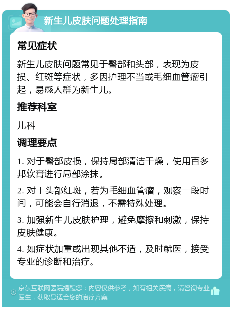 新生儿皮肤问题处理指南 常见症状 新生儿皮肤问题常见于臀部和头部，表现为皮损、红斑等症状，多因护理不当或毛细血管瘤引起，易感人群为新生儿。 推荐科室 儿科 调理要点 1. 对于臀部皮损，保持局部清洁干燥，使用百多邦软膏进行局部涂抹。 2. 对于头部红斑，若为毛细血管瘤，观察一段时间，可能会自行消退，不需特殊处理。 3. 加强新生儿皮肤护理，避免摩擦和刺激，保持皮肤健康。 4. 如症状加重或出现其他不适，及时就医，接受专业的诊断和治疗。