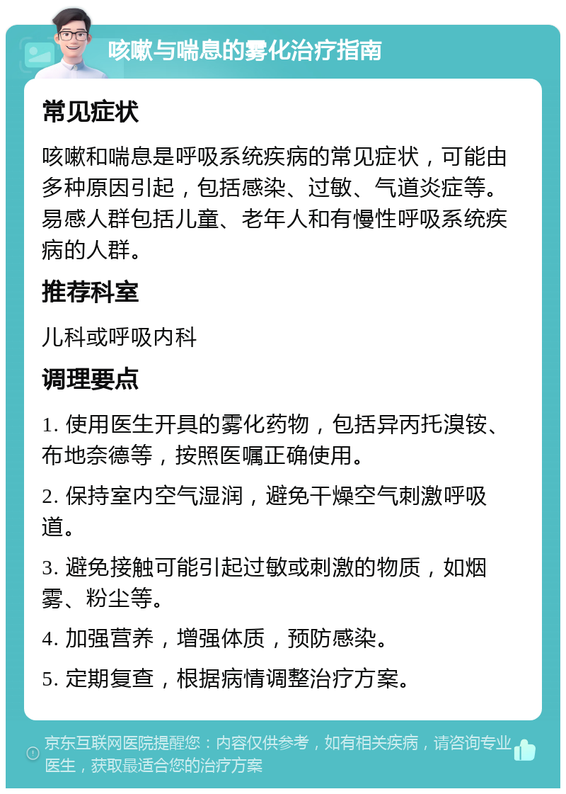 咳嗽与喘息的雾化治疗指南 常见症状 咳嗽和喘息是呼吸系统疾病的常见症状，可能由多种原因引起，包括感染、过敏、气道炎症等。易感人群包括儿童、老年人和有慢性呼吸系统疾病的人群。 推荐科室 儿科或呼吸内科 调理要点 1. 使用医生开具的雾化药物，包括异丙托溴铵、布地奈德等，按照医嘱正确使用。 2. 保持室内空气湿润，避免干燥空气刺激呼吸道。 3. 避免接触可能引起过敏或刺激的物质，如烟雾、粉尘等。 4. 加强营养，增强体质，预防感染。 5. 定期复查，根据病情调整治疗方案。